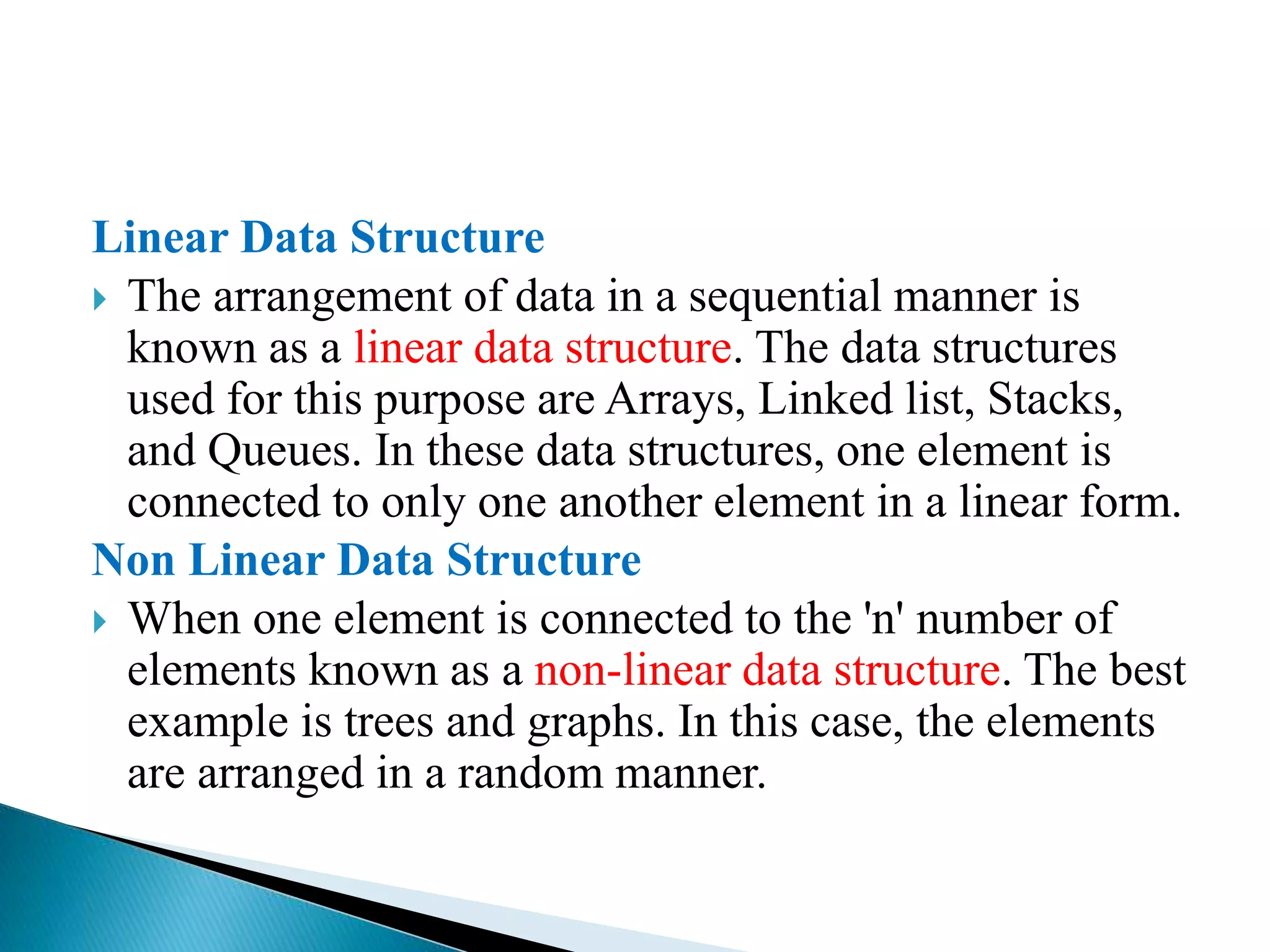 Linear Data Structure
 The arrangement of data in a sequential manner is
known as a linear data structure. The data structures
used for this purpose are Arrays, Linked list, Stacks,
and Queues. In these data structures, one element is
connected to only one another element in a linear form.
Non Linear Data Structure
 When one element is connected to the 'n' number of
elements known as a non-linear data structure. The best
example is trees and graphs. In this case, the elements
are arranged in a random manner.
 