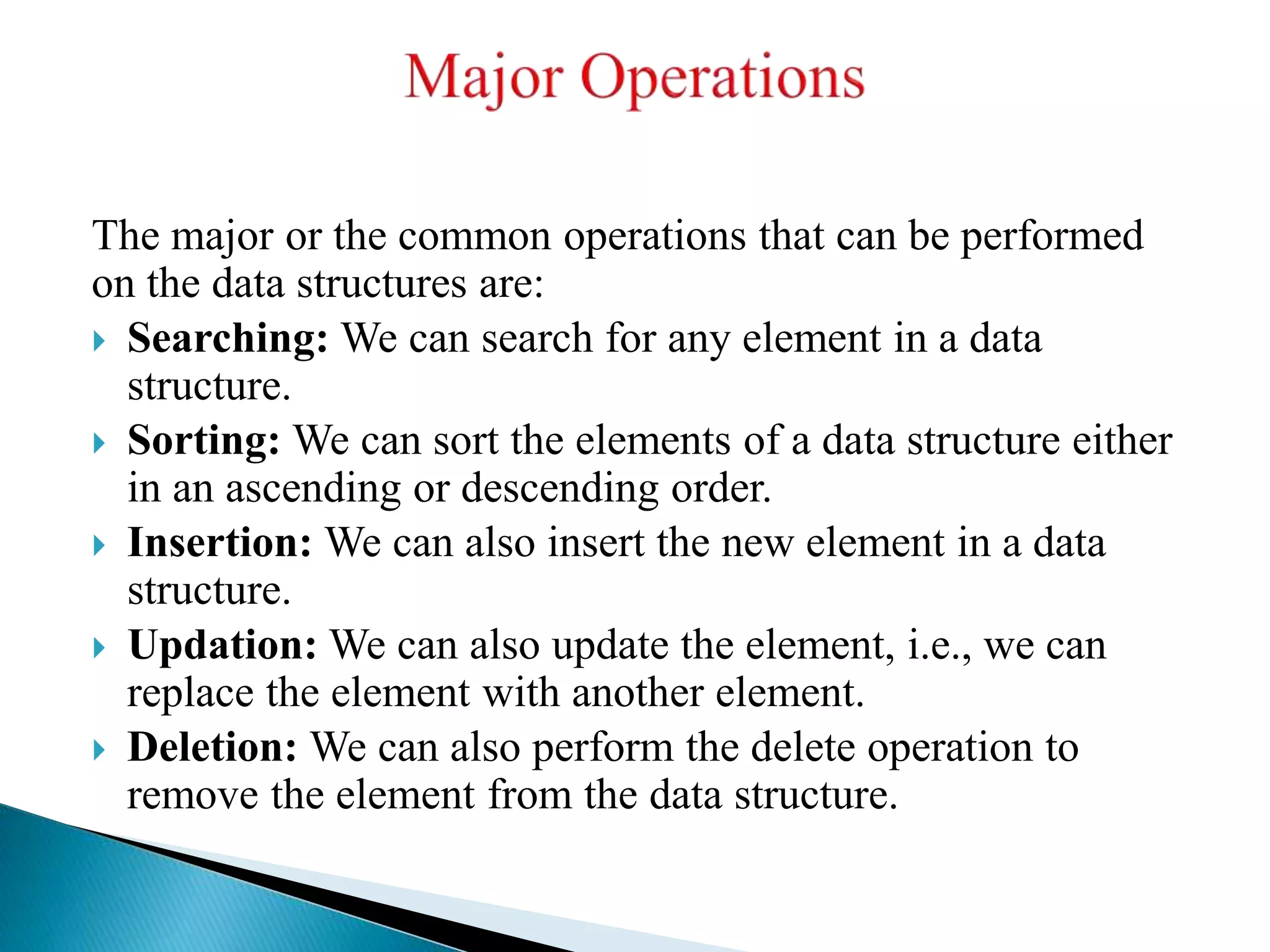 The major or the common operations that can be performed
on the data structures are:
 Searching: We can search for any element in a data
structure.
 Sorting: We can sort the elements of a data structure either
in an ascending or descending order.
 Insertion: We can also insert the new element in a data
structure.
 Updation: We can also update the element, i.e., we can
replace the element with another element.
 Deletion: We can also perform the delete operation to
remove the element from the data structure.
 