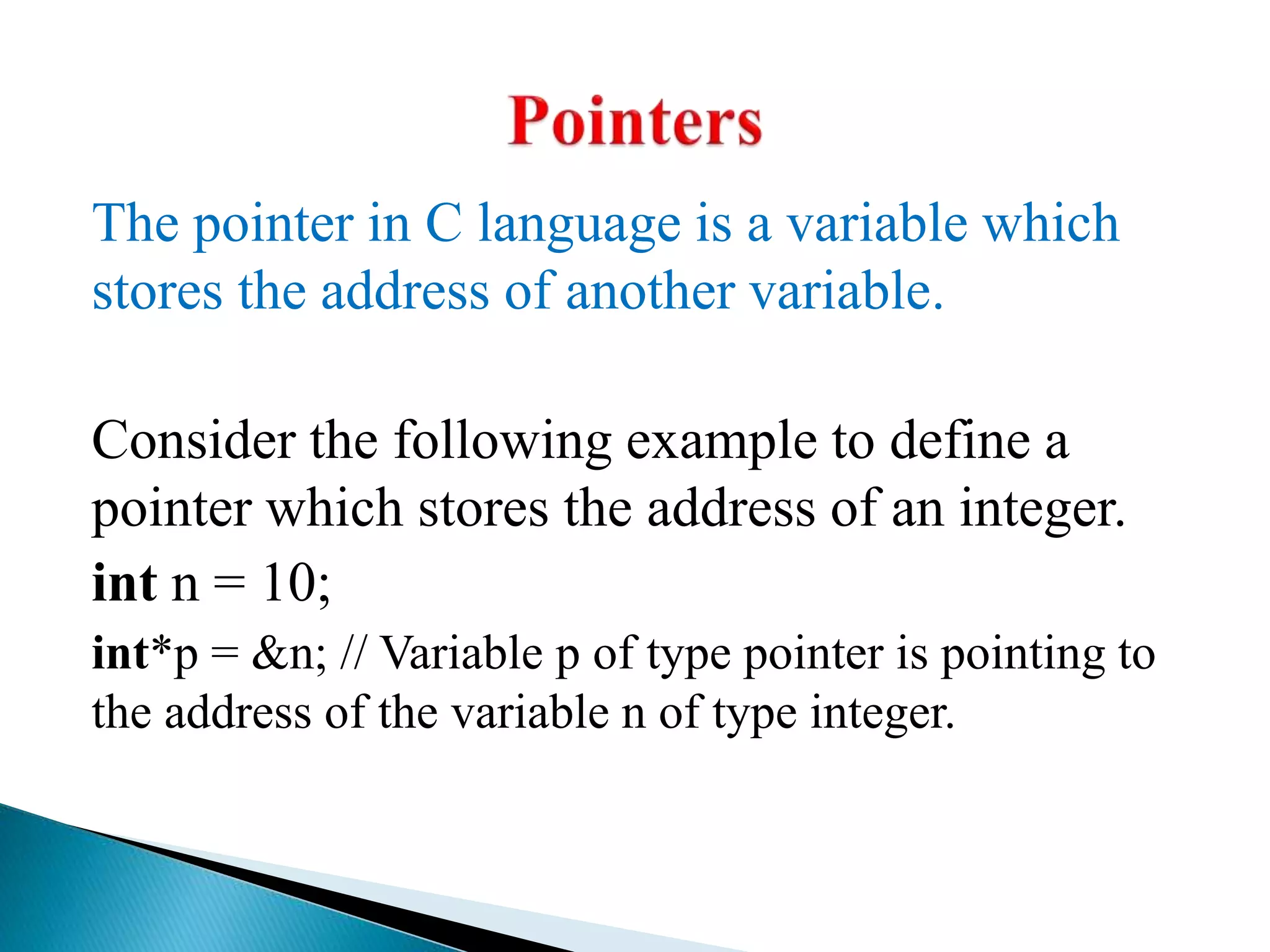 The pointer in C language is a variable which
stores the address of another variable.
Consider the following example to define a
pointer which stores the address of an integer.
int n = 10;
int*p = &n; // Variable p of type pointer is pointing to
the address of the variable n of type integer.
 
