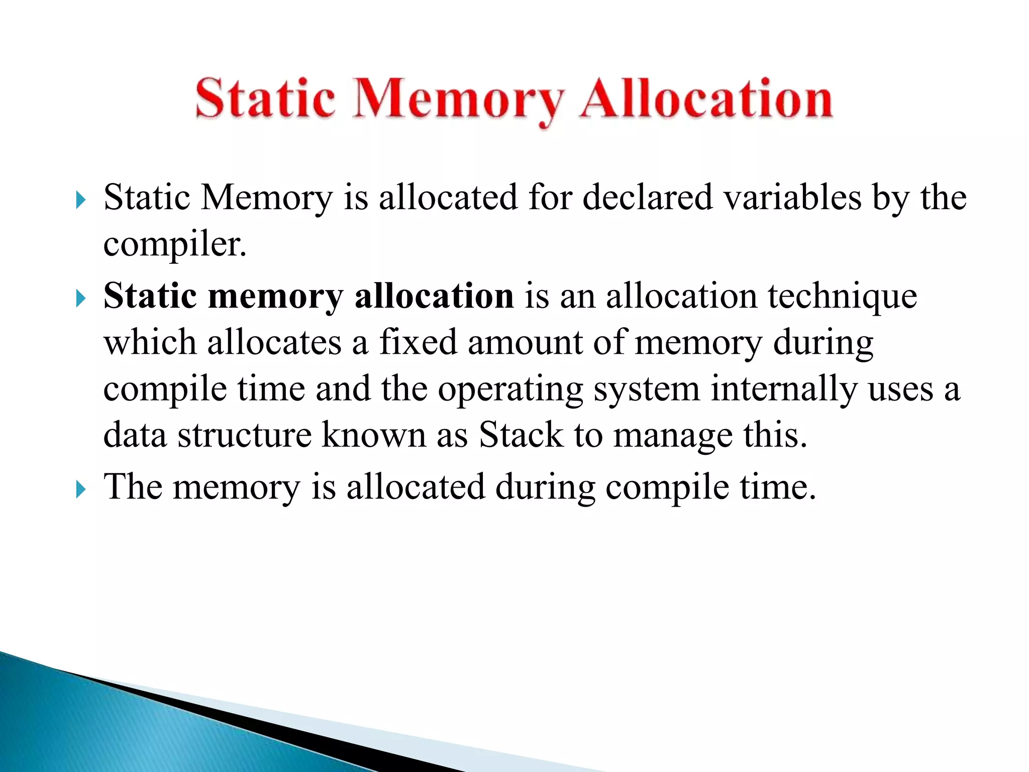  Static Memory is allocated for declared variables by the
compiler.
 Static memory allocation is an allocation technique
which allocates a fixed amount of memory during
compile time and the operating system internally uses a
data structure known as Stack to manage this.
 The memory is allocated during compile time.
 