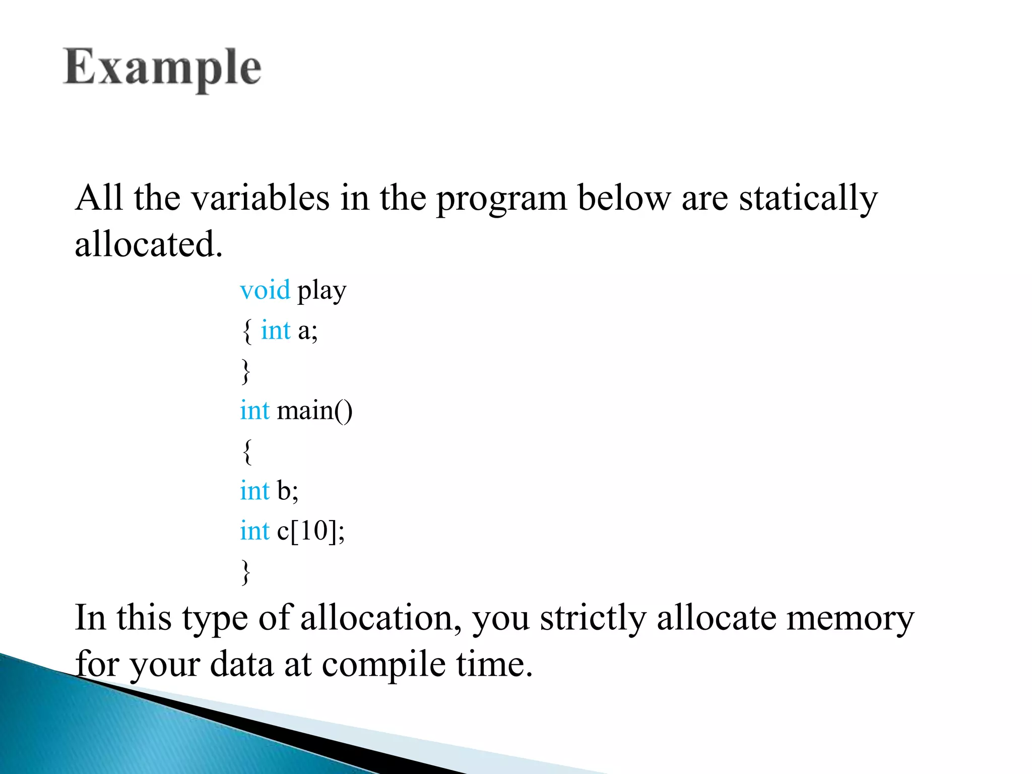 All the variables in the program below are statically
allocated.
void play
{ int a;
}
int main()
{
int b;
int c[10];
}
In this type of allocation, you strictly allocate memory
for your data at compile time.
 