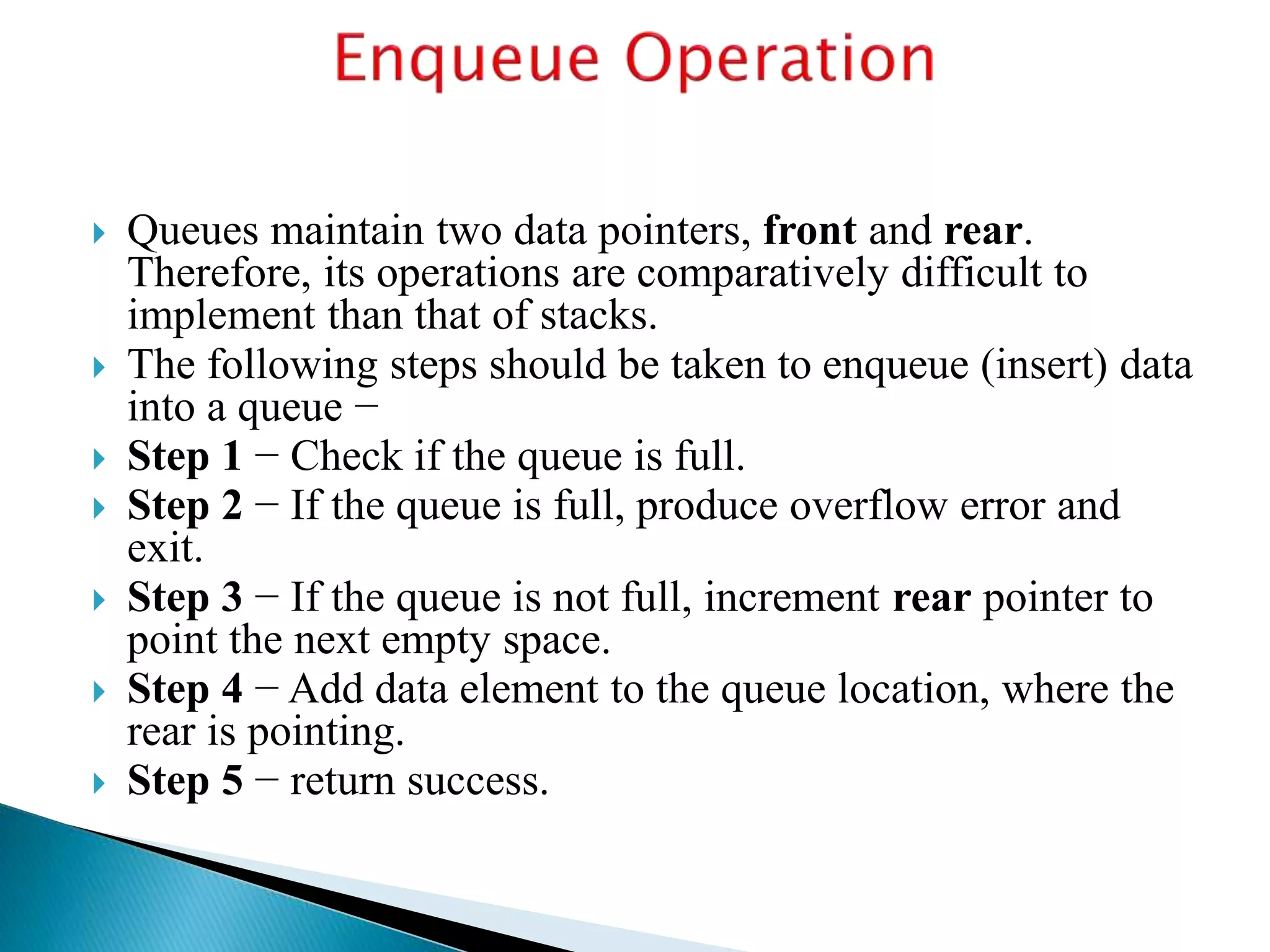  Queues maintain two data pointers, front and rear.
Therefore, its operations are comparatively difficult to
implement than that of stacks.
 The following steps should be taken to enqueue (insert) data
into a queue −
 Step 1 − Check if the queue is full.
 Step 2 − If the queue is full, produce overflow error and
exit.
 Step 3 − If the queue is not full, increment rear pointer to
point the next empty space.
 Step 4 − Add data element to the queue location, where the
rear is pointing.
 Step 5 − return success.
 