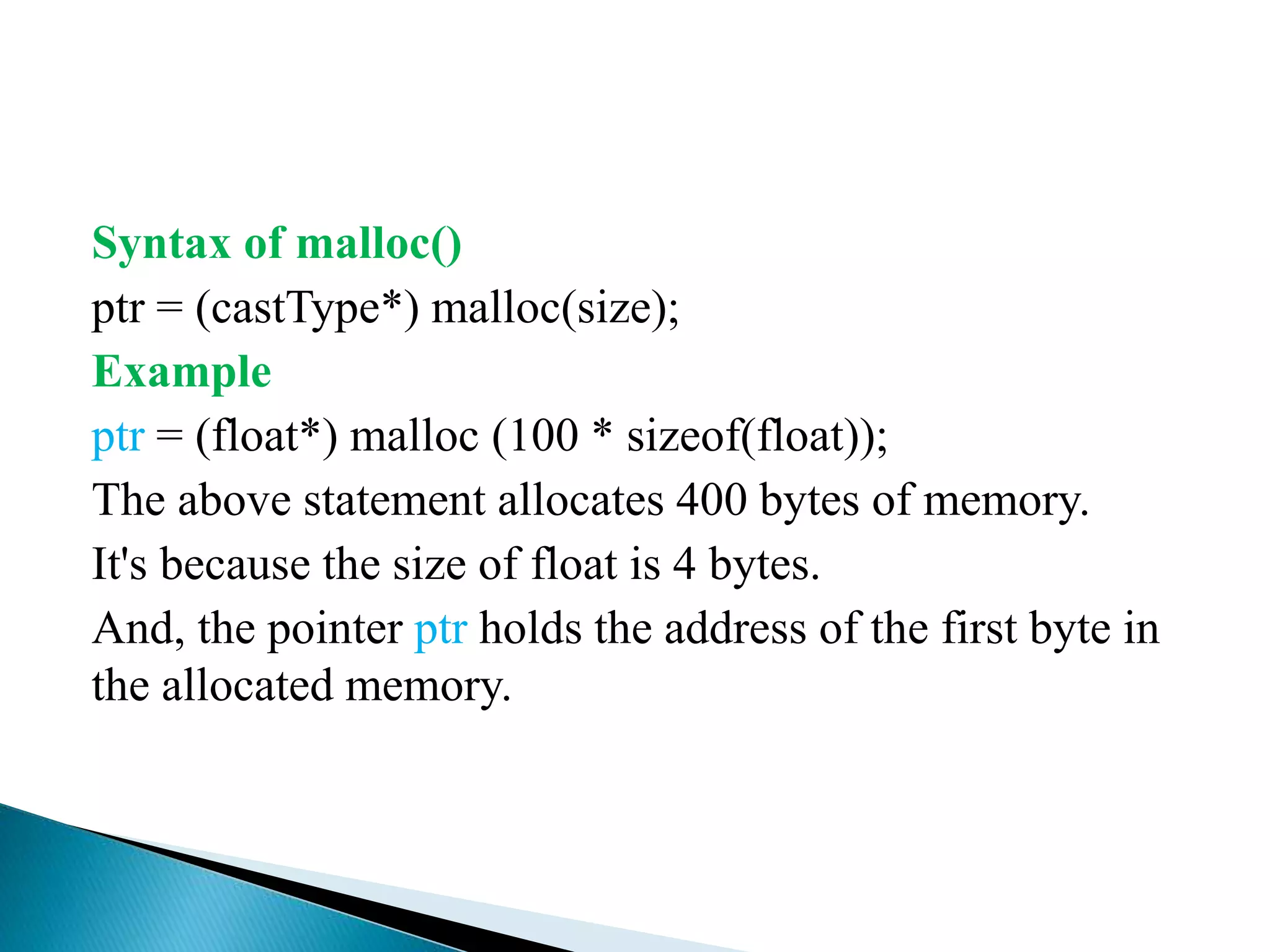 Syntax of malloc()
ptr = (castType*) malloc(size);
Example
ptr = (float*) malloc (100 * sizeof(float));
The above statement allocates 400 bytes of memory.
It's because the size of float is 4 bytes.
And, the pointer ptr holds the address of the first byte in
the allocated memory.
 