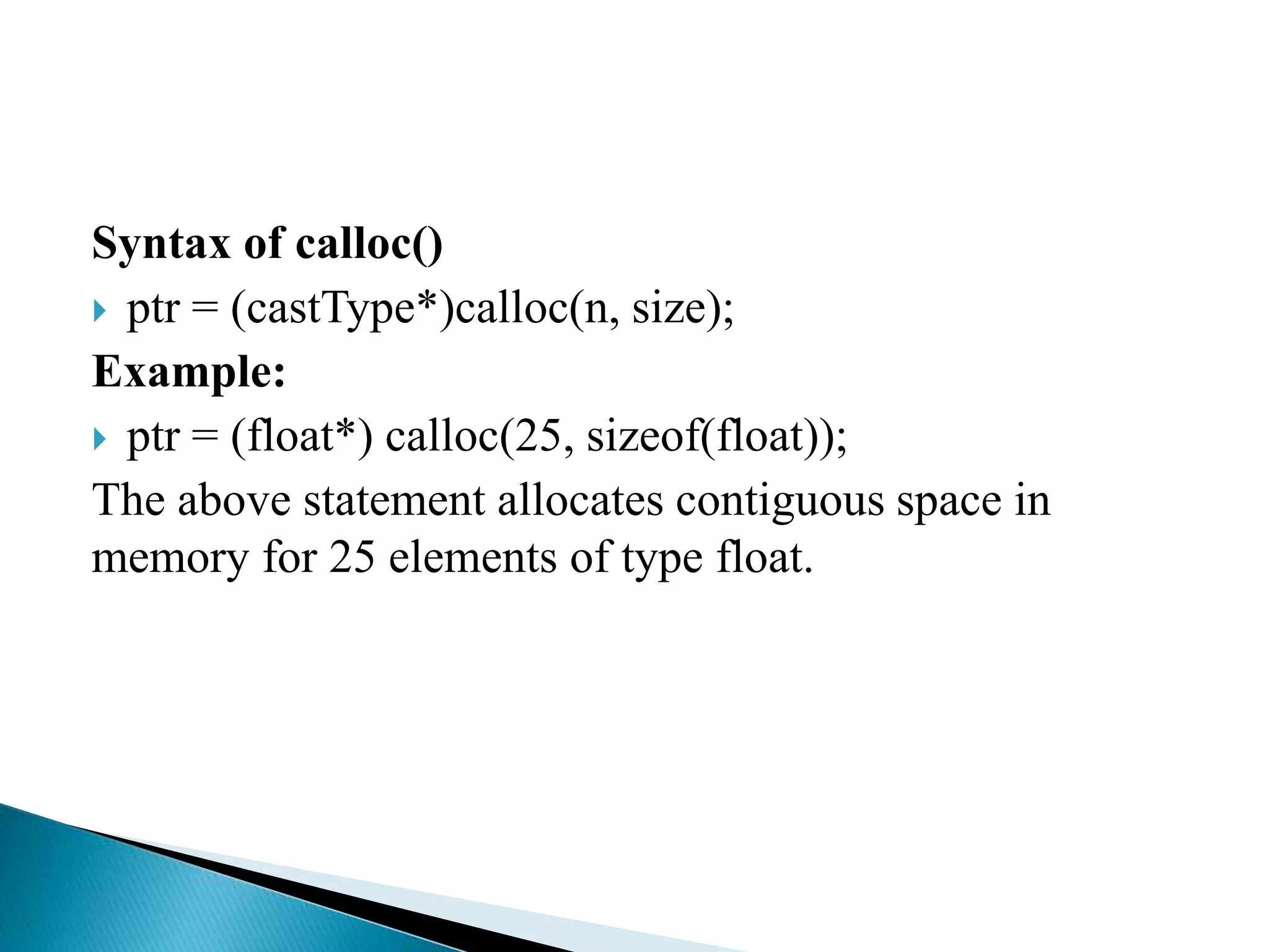 Syntax of calloc()
 ptr = (castType*)calloc(n, size);
Example:
 ptr = (float*) calloc(25, sizeof(float));
The above statement allocates contiguous space in
memory for 25 elements of type float.
 