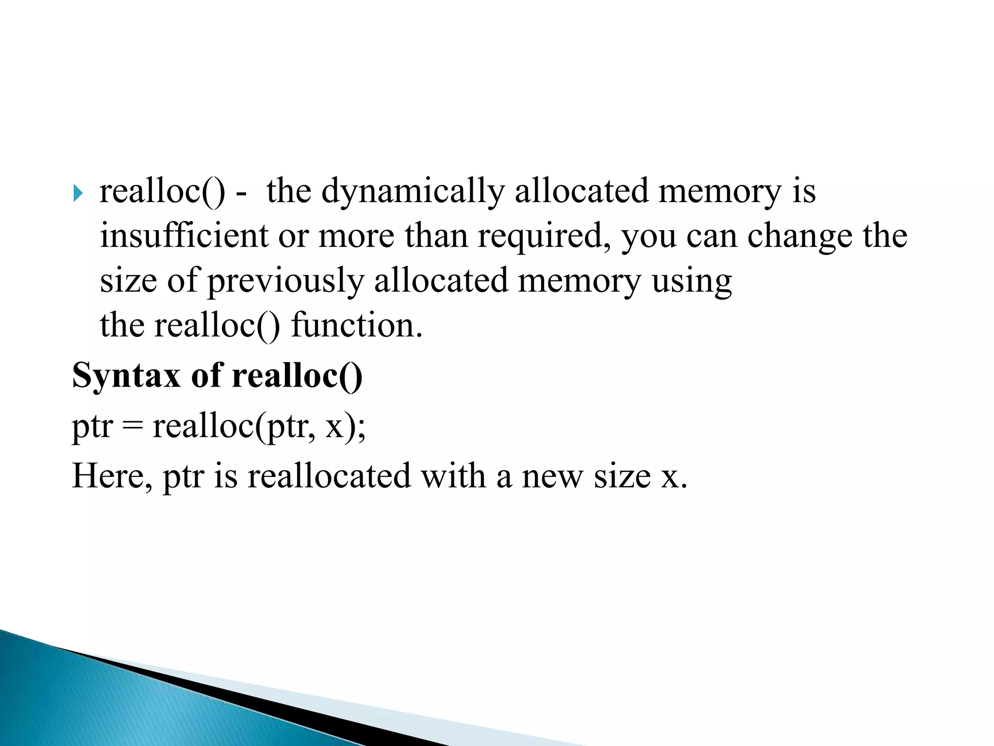  realloc() - the dynamically allocated memory is
insufficient or more than required, you can change the
size of previously allocated memory using
the realloc() function.
Syntax of realloc()
ptr = realloc(ptr, x);
Here, ptr is reallocated with a new size x.
 