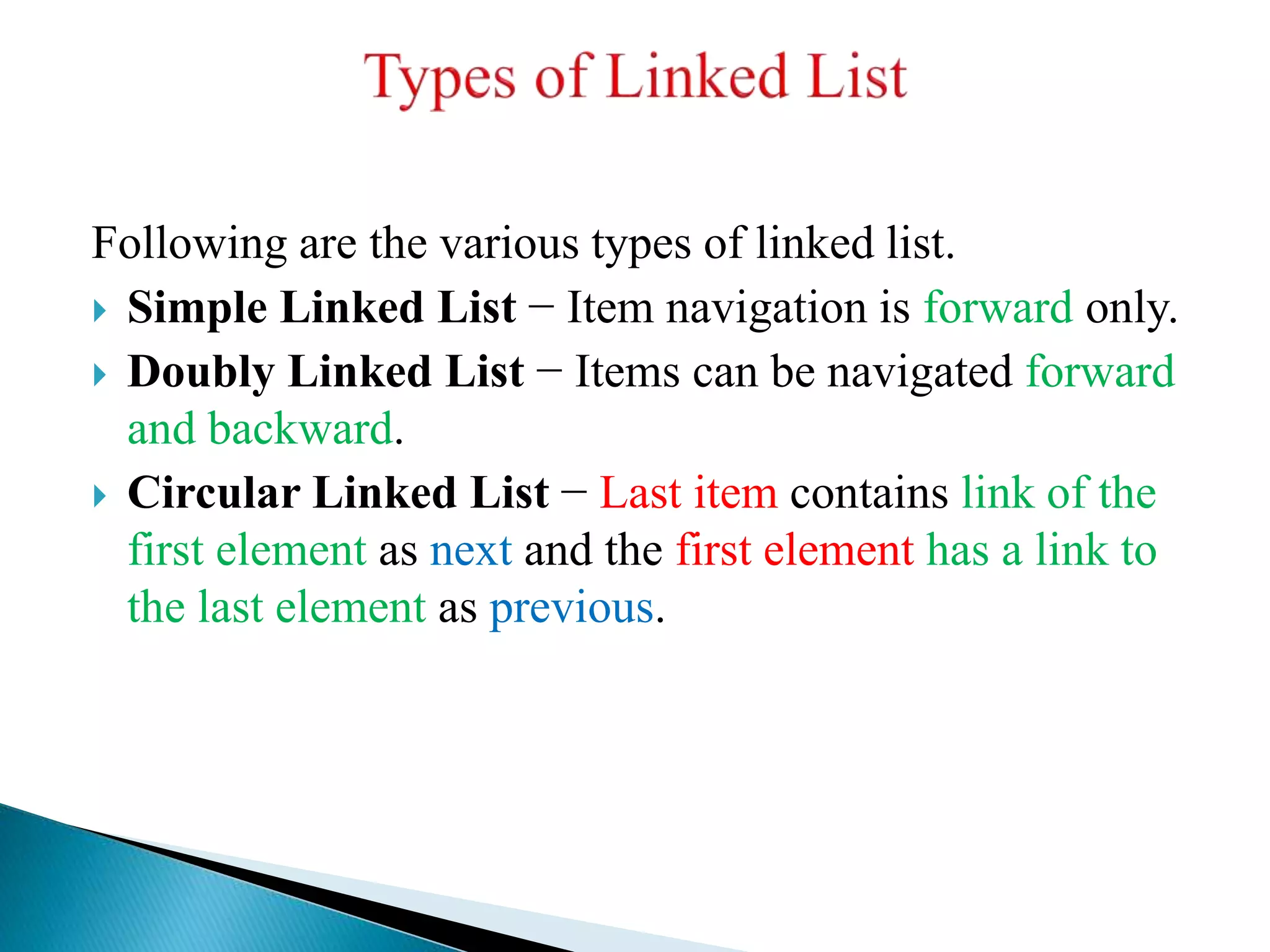 Following are the various types of linked list.
 Simple Linked List − Item navigation is forward only.
 Doubly Linked List − Items can be navigated forward
and backward.
 Circular Linked List − Last item contains link of the
first element as next and the first element has a link to
the last element as previous.
 
