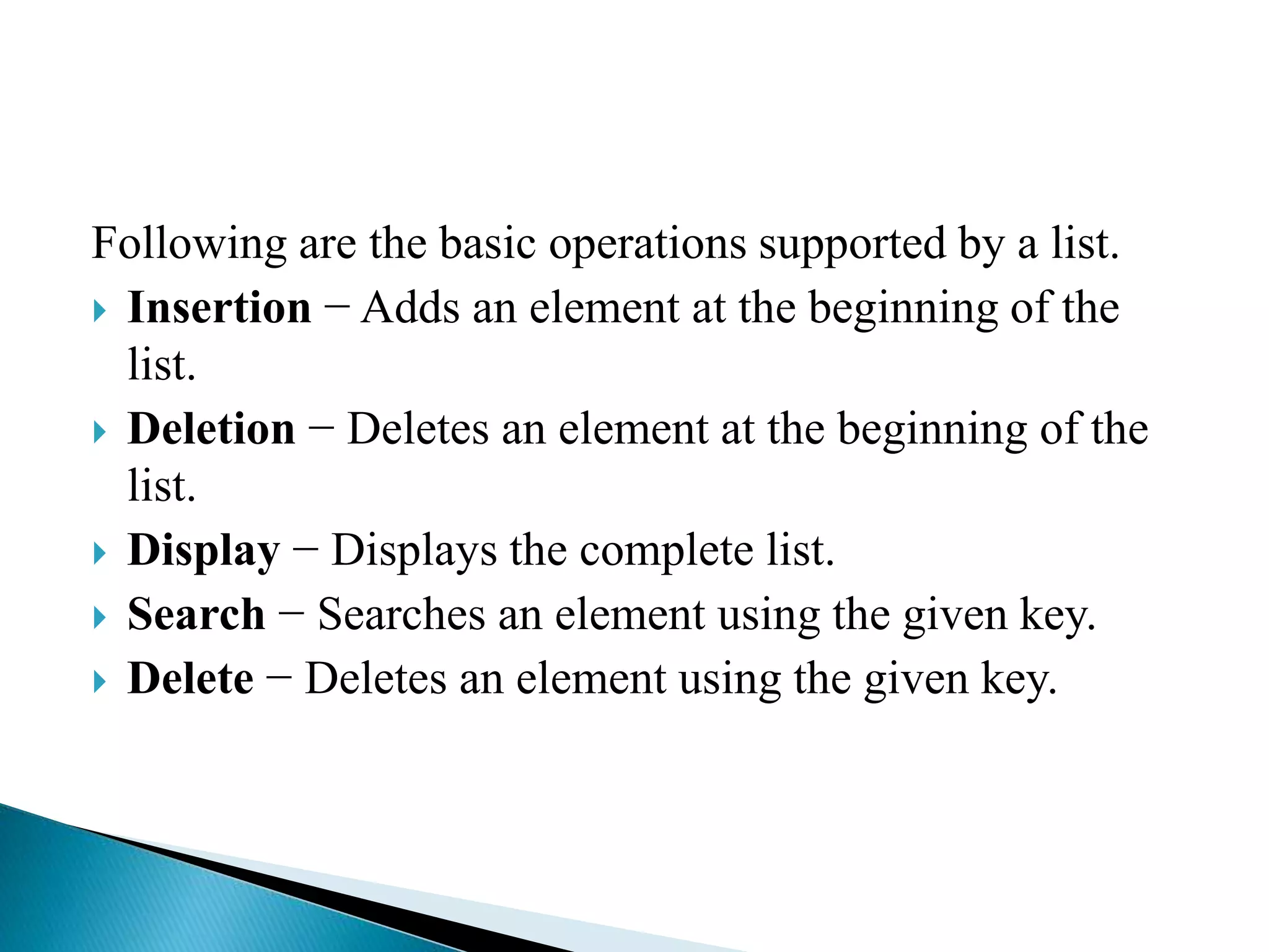 Following are the basic operations supported by a list.
 Insertion − Adds an element at the beginning of the
list.
 Deletion − Deletes an element at the beginning of the
list.
 Display − Displays the complete list.
 Search − Searches an element using the given key.
 Delete − Deletes an element using the given key.
 