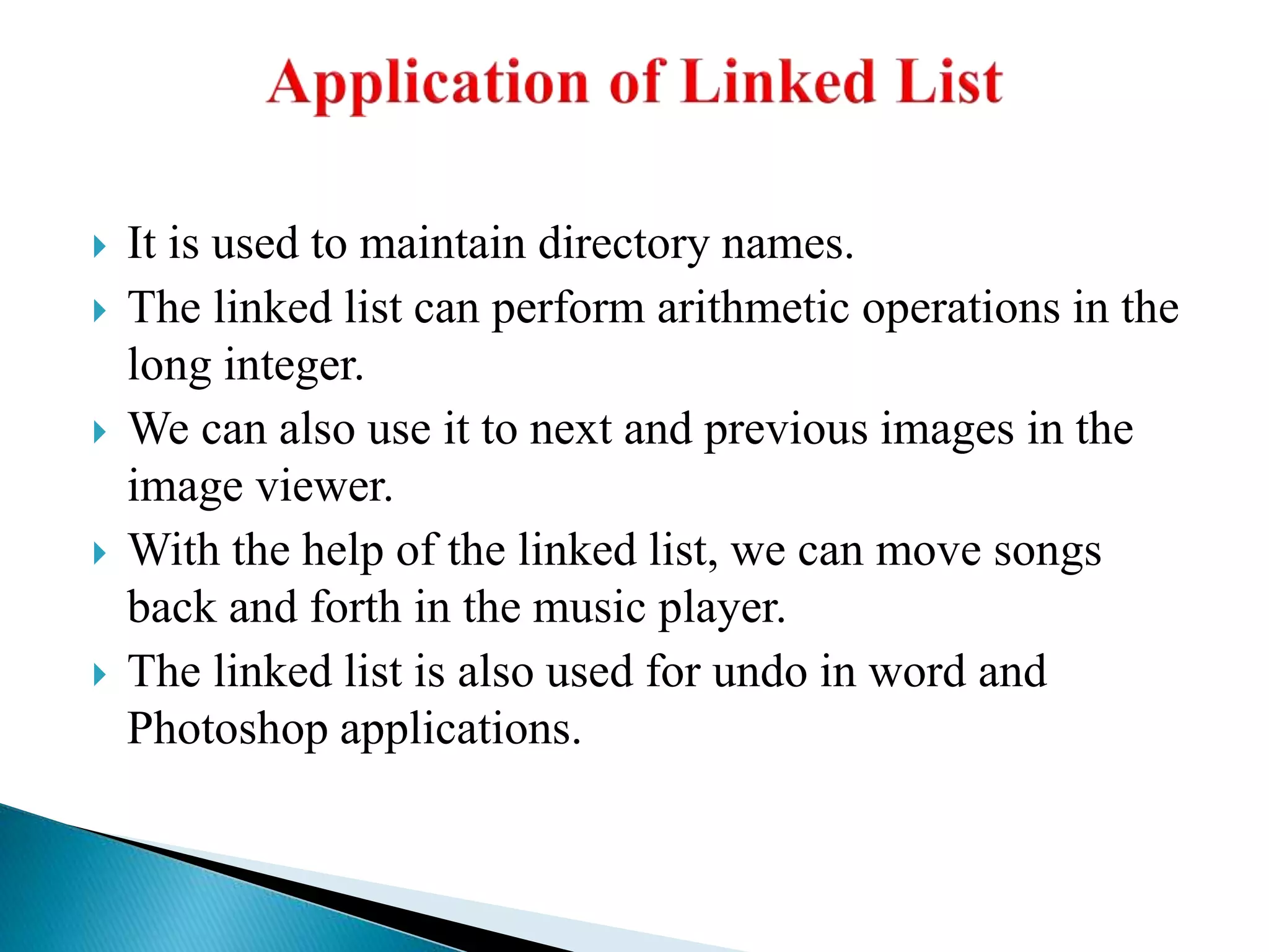  It is used to maintain directory names.
 The linked list can perform arithmetic operations in the
long integer.
 We can also use it to next and previous images in the
image viewer.
 With the help of the linked list, we can move songs
back and forth in the music player.
 The linked list is also used for undo in word and
Photoshop applications.
 