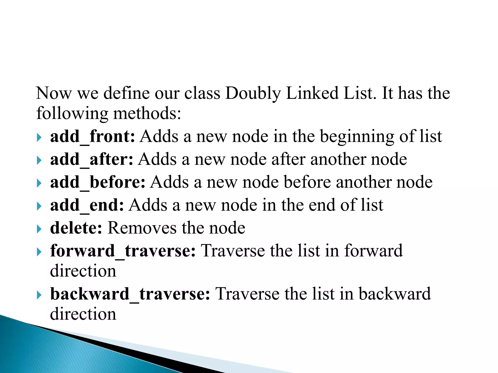 Now we define our class Doubly Linked List. It has the
following methods:
 add_front: Adds a new node in the beginning of list
 add_after: Adds a new node after another node
 add_before: Adds a new node before another node
 add_end: Adds a new node in the end of list
 delete: Removes the node
 forward_traverse: Traverse the list in forward
direction
 backward_traverse: Traverse the list in backward
direction
 