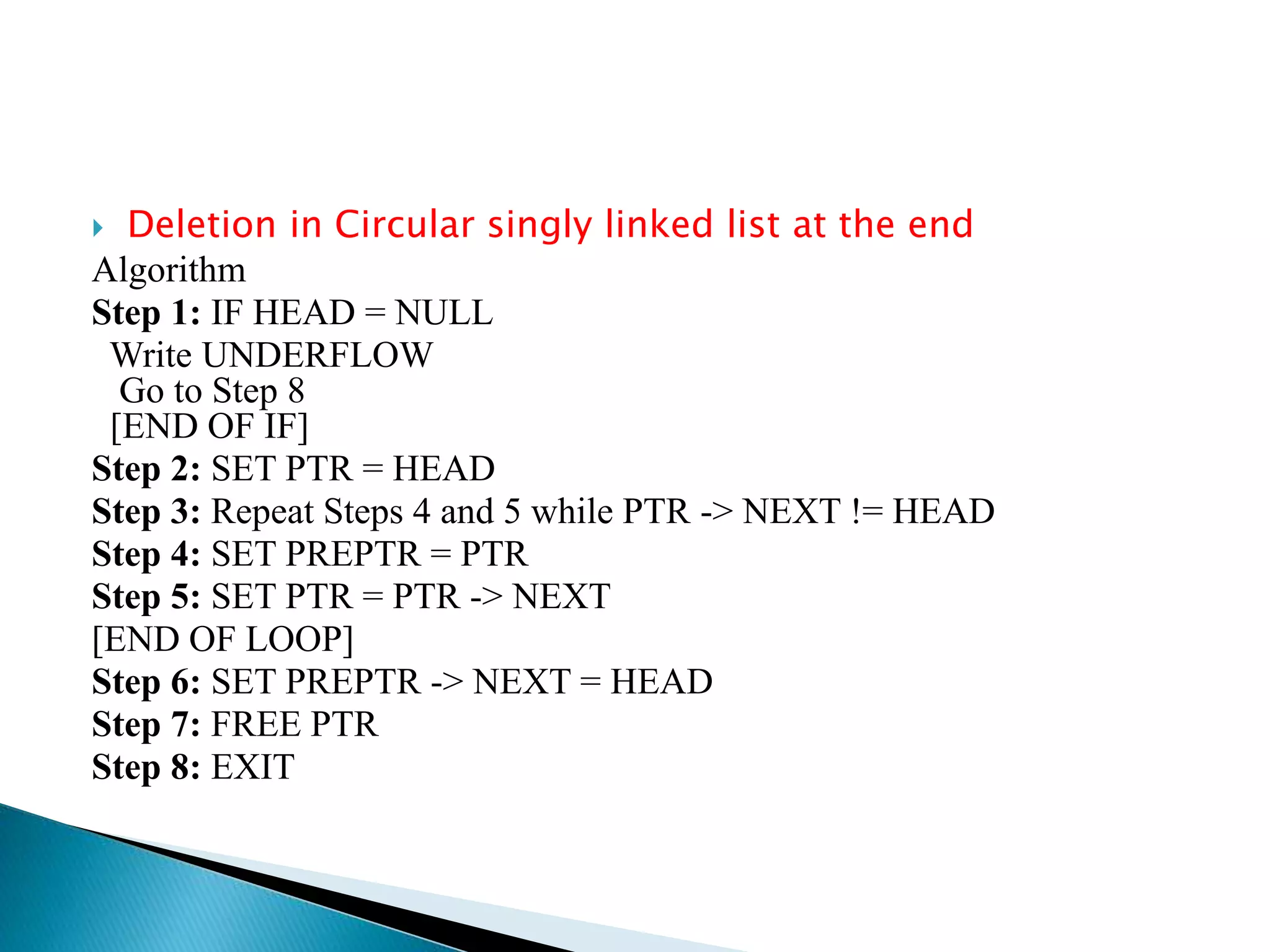  Deletion in Circular singly linked list at the end
Algorithm
Step 1: IF HEAD = NULL
Write UNDERFLOW
Go to Step 8
[END OF IF]
Step 2: SET PTR = HEAD
Step 3: Repeat Steps 4 and 5 while PTR -> NEXT != HEAD
Step 4: SET PREPTR = PTR
Step 5: SET PTR = PTR -> NEXT
[END OF LOOP]
Step 6: SET PREPTR -> NEXT = HEAD
Step 7: FREE PTR
Step 8: EXIT
 