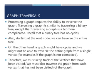 GRAPH TRAVERSALS
 Processing a graph requires the ability to traverse the
graph. Traversing a graph is similar to traversing a binary
tree, except that traversing a graph is a bit more
complicated. Recall that a binary tree has no cycles.
 Also, starting at the root node, we can traverse the entire
tree.
 On the other hand, a graph might have cycles and we
might not be able to traverse the entire graph from a single
vertex (for example, if the graph is not connected).
 Therefore, we must keep track of the vertices that have
been visited. We must also traverse the graph from each
vertex (that has not been visited) of the graph.
 