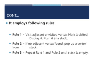 CONT…
 It employs following rules.
 Rule 1 − Visit adjacent unvisited vertex. Mark it visited.
Display it. Push it in a stack.
 Rule 2 − If no adjacent vertex found, pop up a vertex
from stack.
 Rule 3 − Repeat Rule 1 and Rule 2 until stack is empty.
 