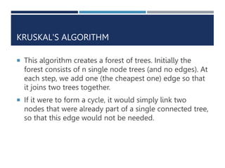 KRUSKAL'S ALGORITHM
 This algorithm creates a forest of trees. Initially the
forest consists of n single node trees (and no edges). At
each step, we add one (the cheapest one) edge so that
it joins two trees together.
 If it were to form a cycle, it would simply link two
nodes that were already part of a single connected tree,
so that this edge would not be needed.
 