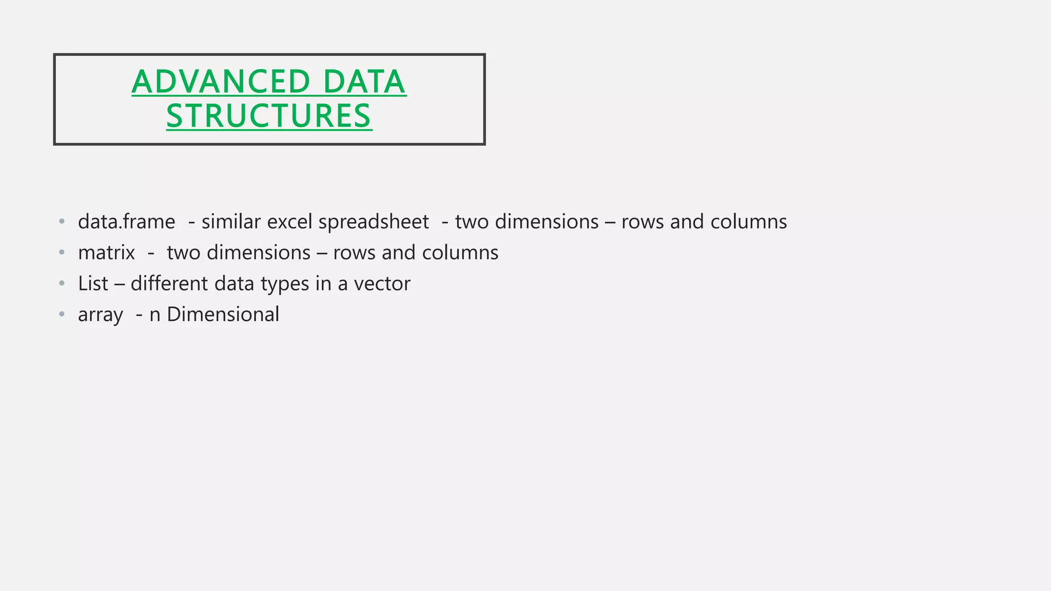 ADVANCED DATA
STRUCTURES
• data.frame - similar excel spreadsheet - two dimensions – rows and columns
• matrix - two dimensions – rows and columns
• List – different data types in a vector
• array - n Dimensional
 