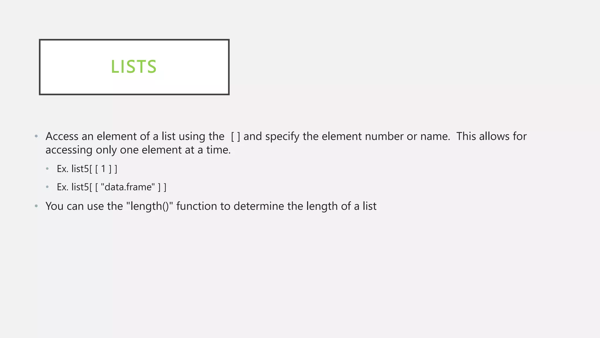 LISTS
• Access an element of a list using the [ ] and specify the element number or name. This allows for
accessing only one element at a time.
• Ex. list5[ [ 1 ] ]
• Ex. list5[ [ "data.frame" ] ]
• You can use the "length()" function to determine the length of a list
 