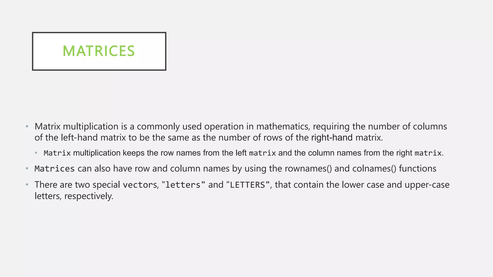 MATRICES
• Matrix multiplication is a commonly used operation in mathematics, requiring the number of columns
of the left-hand matrix to be the same as the number of rows of the right-hand matrix.
• Matrix multiplication keeps the row names from the left matrix and the column names from the right matrix.
• Matrices can also have row and column names by using the rownames() and colnames() functions
• There are two special vectors, "letters" and "LETTERS", that contain the lower case and upper-case
letters, respectively.
 