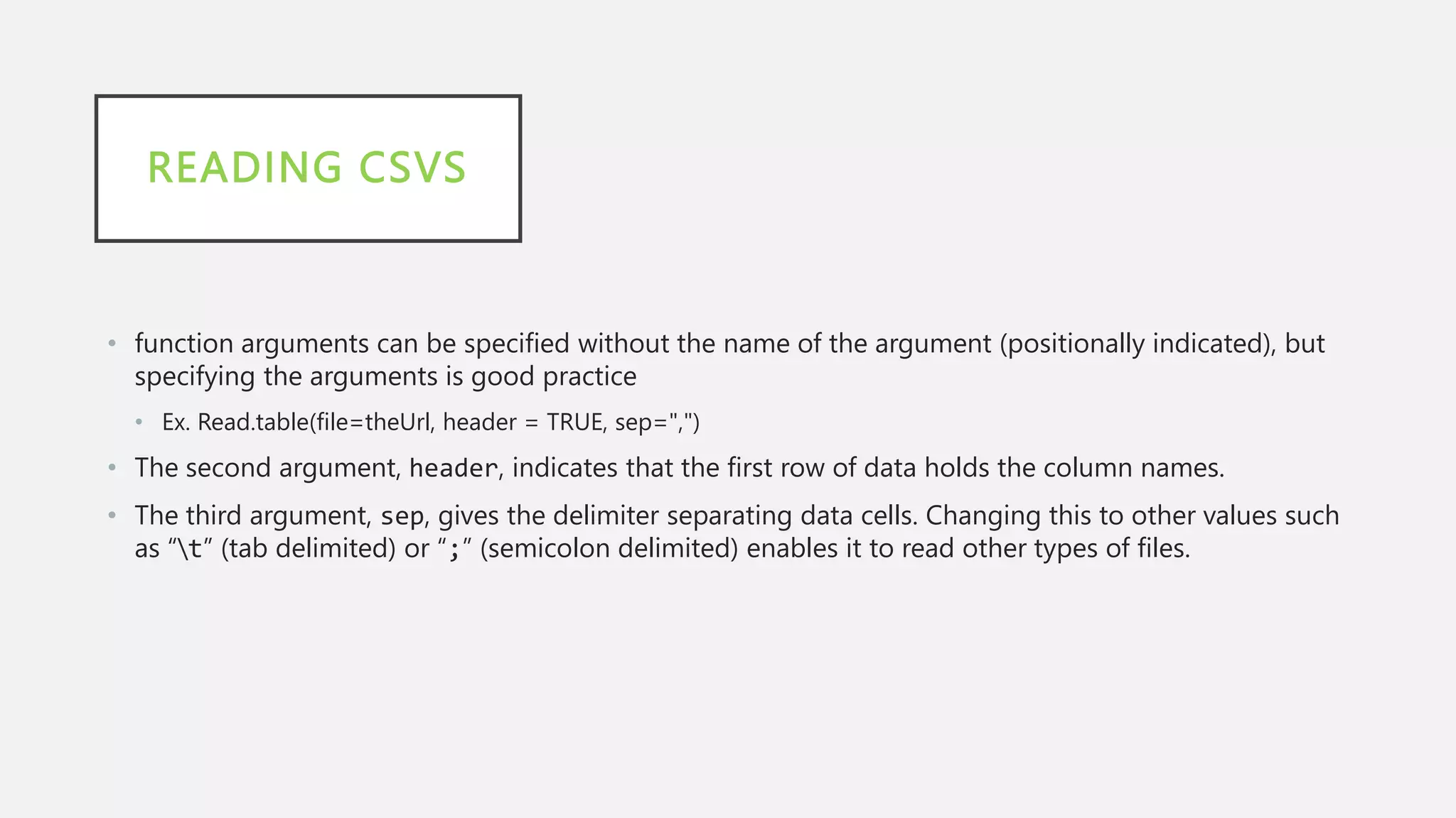 READING CSVS
• function arguments can be specified without the name of the argument (positionally indicated), but
specifying the arguments is good practice
• Ex. Read.table(file=theUrl, header = TRUE, sep=",")
• The second argument, header, indicates that the first row of data holds the column names.
• The third argument, sep, gives the delimiter separating data cells. Changing this to other values such
as “t” (tab delimited) or “;” (semicolon delimited) enables it to read other types of files.
 