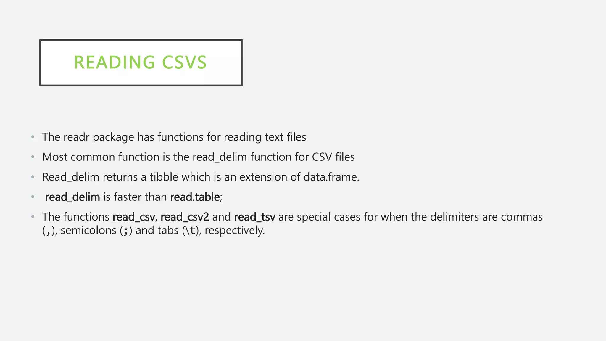 READING CSVS
• The readr package has functions for reading text files
• Most common function is the read_delim function for CSV files
• Read_delim returns a tibble which is an extension of data.frame.
• read_delim is faster than read.table;
• The functions read_csv, read_csv2 and read_tsv are special cases for when the delimiters are commas
(,), semicolons (;) and tabs (t), respectively.
 