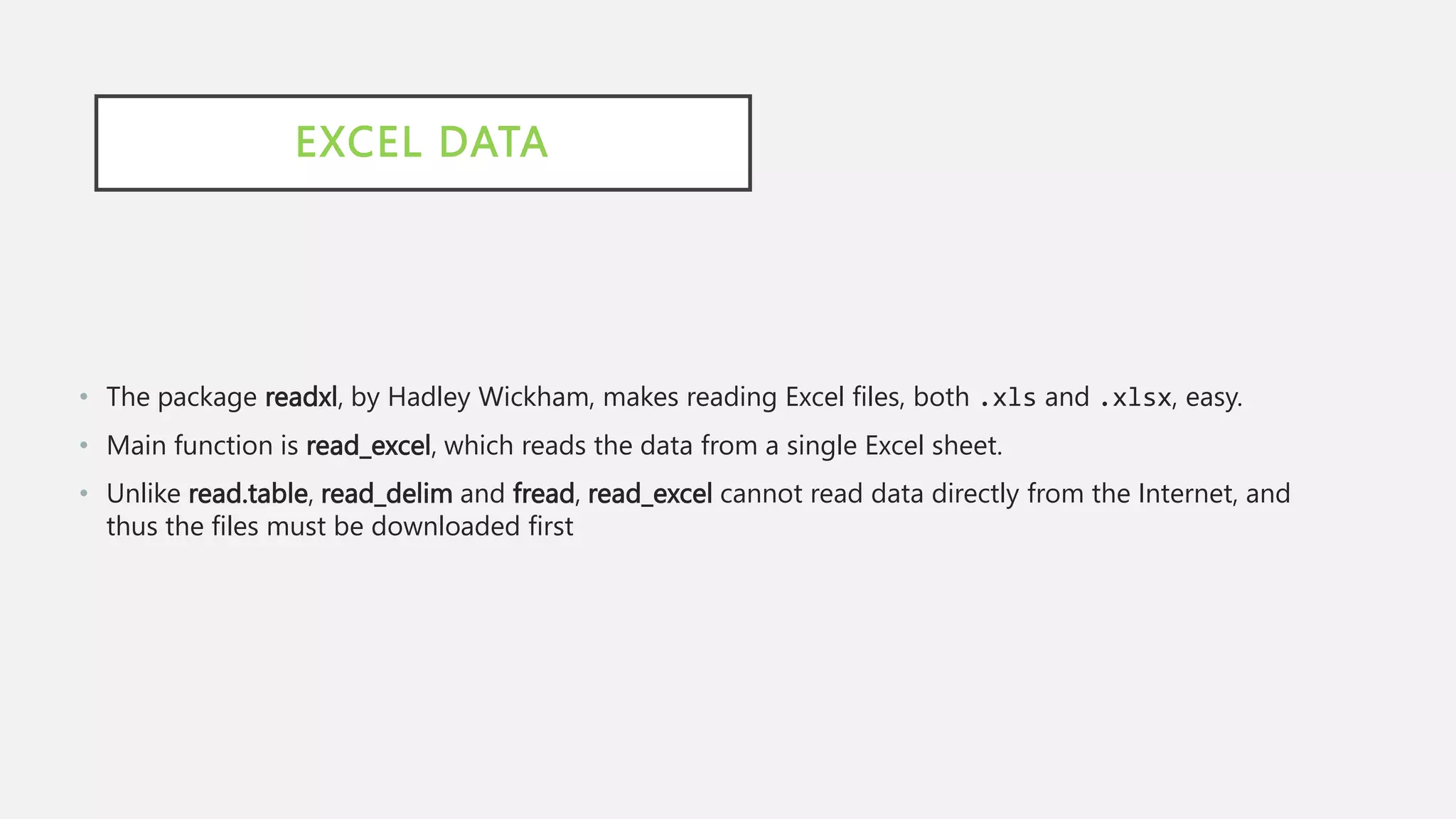 EXCEL DATA
• The package readxl, by Hadley Wickham, makes reading Excel files, both .xls and .xlsx, easy.
• Main function is read_excel, which reads the data from a single Excel sheet.
• Unlike read.table, read_delim and fread, read_excel cannot read data directly from the Internet, and
thus the files must be downloaded first
 