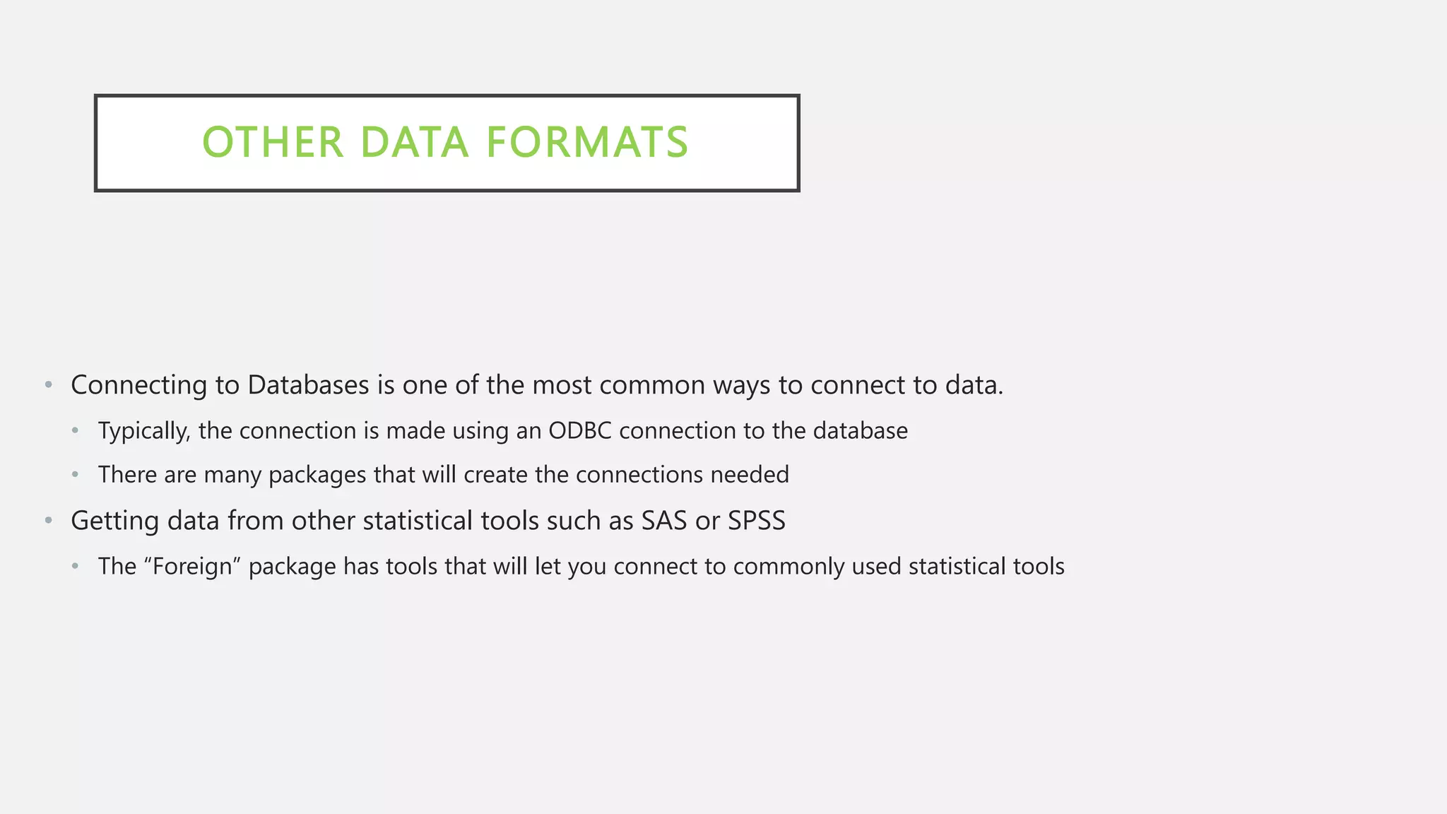 OTHER DATA FORMATS
• Connecting to Databases is one of the most common ways to connect to data.
• Typically, the connection is made using an ODBC connection to the database
• There are many packages that will create the connections needed
• Getting data from other statistical tools such as SAS or SPSS
• The “Foreign” package has tools that will let you connect to commonly used statistical tools
 