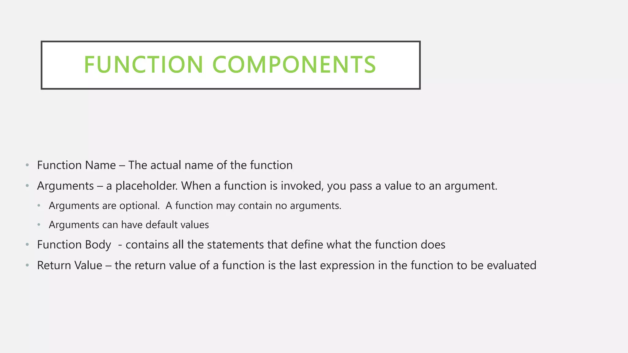 FUNCTION COMPONENTS
• Function Name – The actual name of the function
• Arguments – a placeholder. When a function is invoked, you pass a value to an argument.
• Arguments are optional. A function may contain no arguments.
• Arguments can have default values
• Function Body - contains all the statements that define what the function does
• Return Value – the return value of a function is the last expression in the function to be evaluated
 