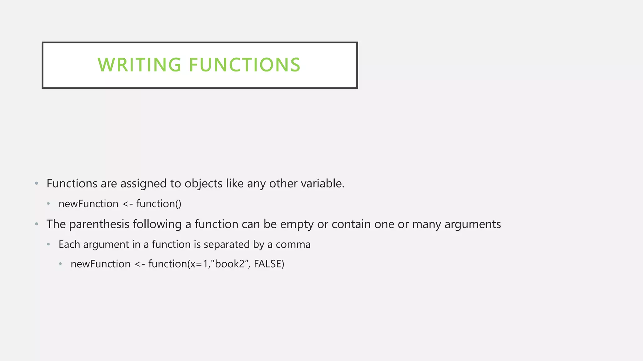 WRITING FUNCTIONS
• Functions are assigned to objects like any other variable.
• newFunction <- function()
• The parenthesis following a function can be empty or contain one or many arguments
• Each argument in a function is separated by a comma
• newFunction <- function(x=1,"book2”, FALSE)
 