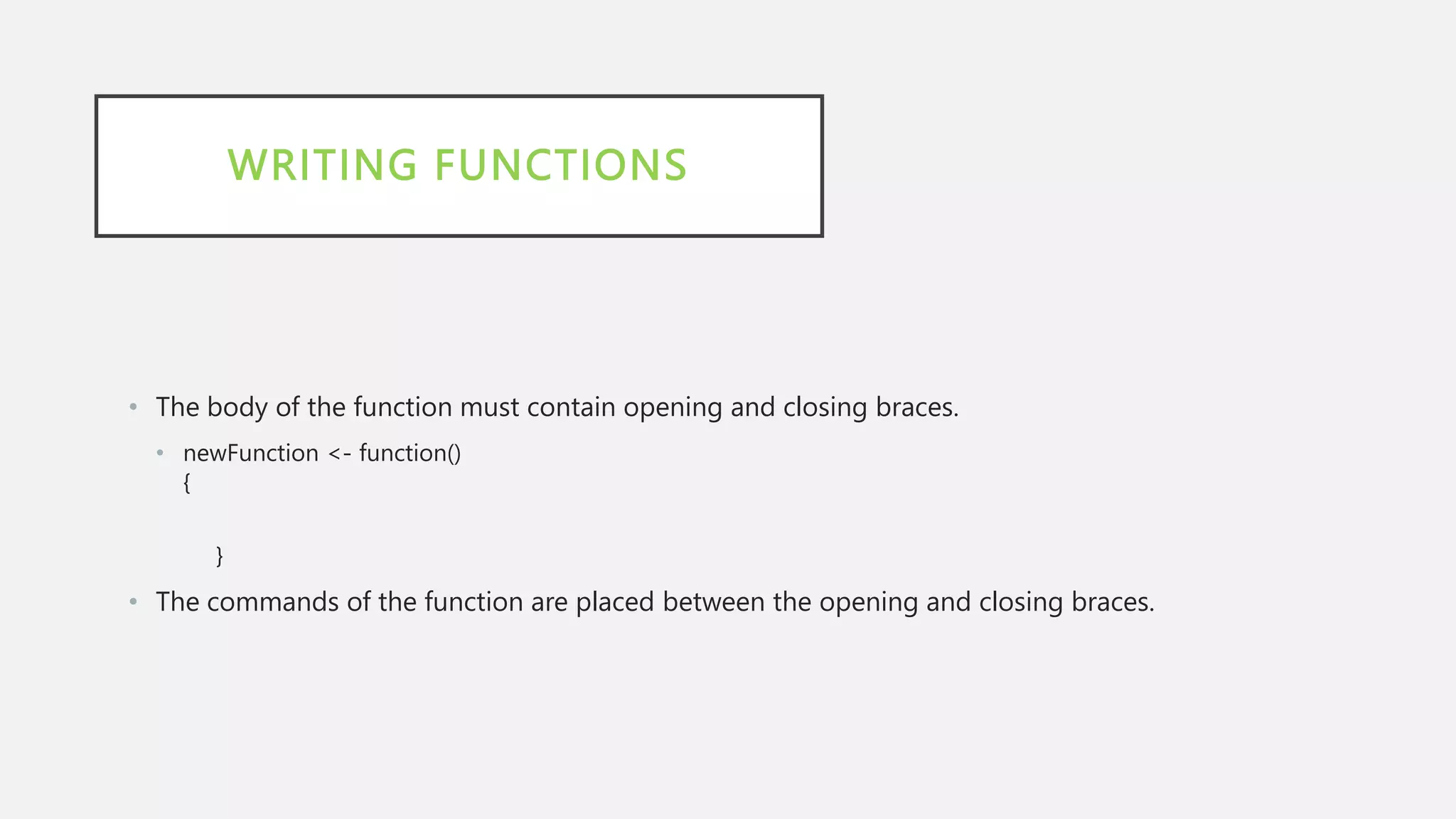 WRITING FUNCTIONS
• The body of the function must contain opening and closing braces.
• newFunction <- function()
{
}
• The commands of the function are placed between the opening and closing braces.
 
