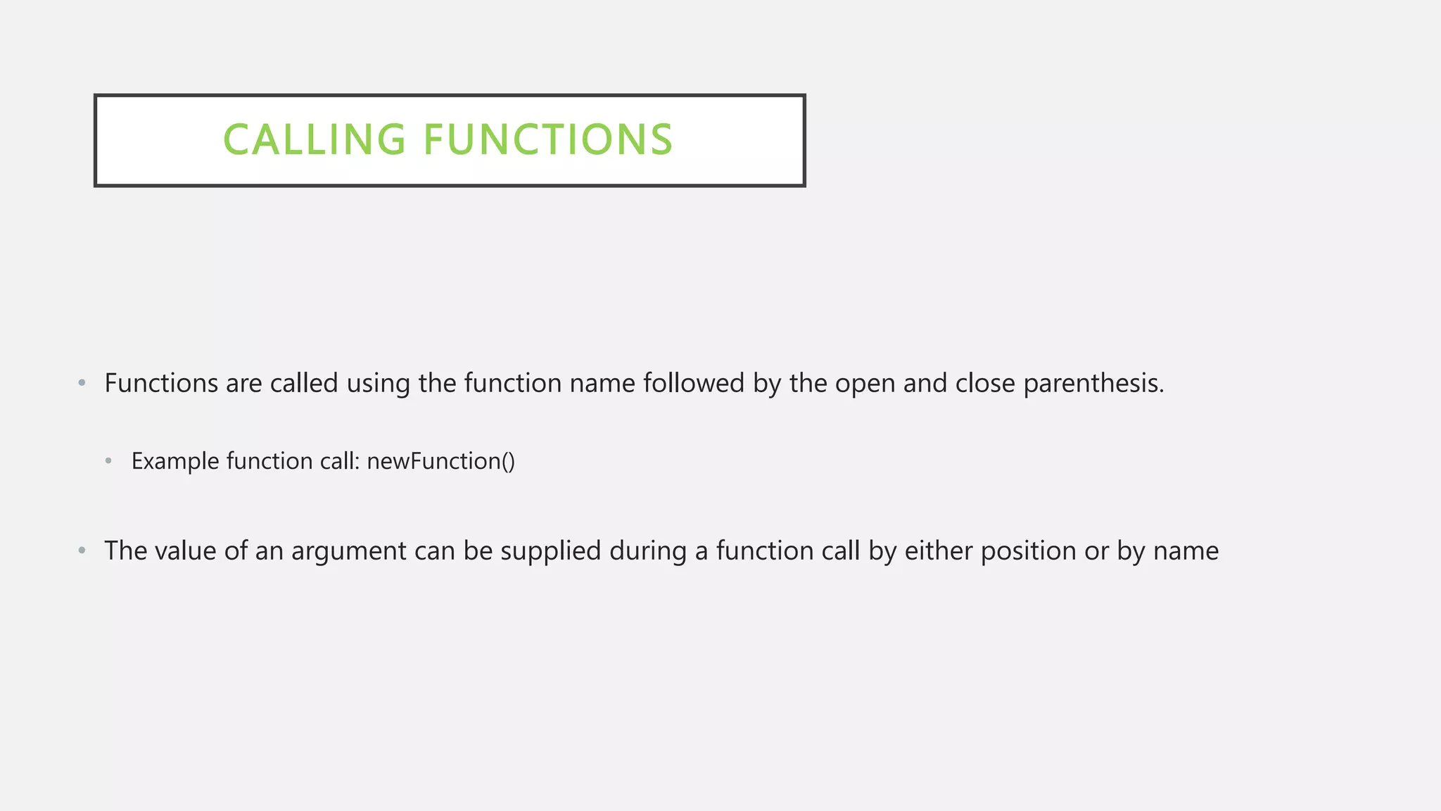 CALLING FUNCTIONS
• Functions are called using the function name followed by the open and close parenthesis.
• Example function call: newFunction()
• The value of an argument can be supplied during a function call by either position or by name
 