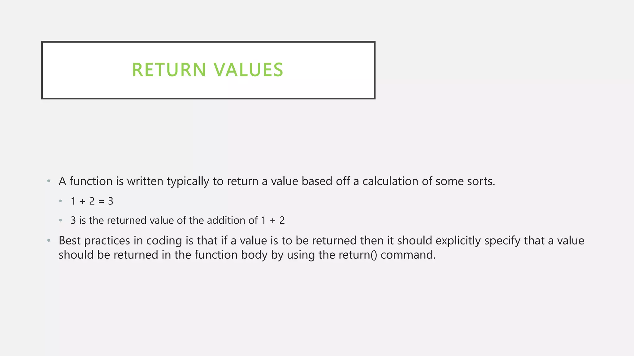 RETURN VALUES
• A function is written typically to return a value based off a calculation of some sorts.
• 1 + 2 = 3
• 3 is the returned value of the addition of 1 + 2
• Best practices in coding is that if a value is to be returned then it should explicitly specify that a value
should be returned in the function body by using the return() command.
 
