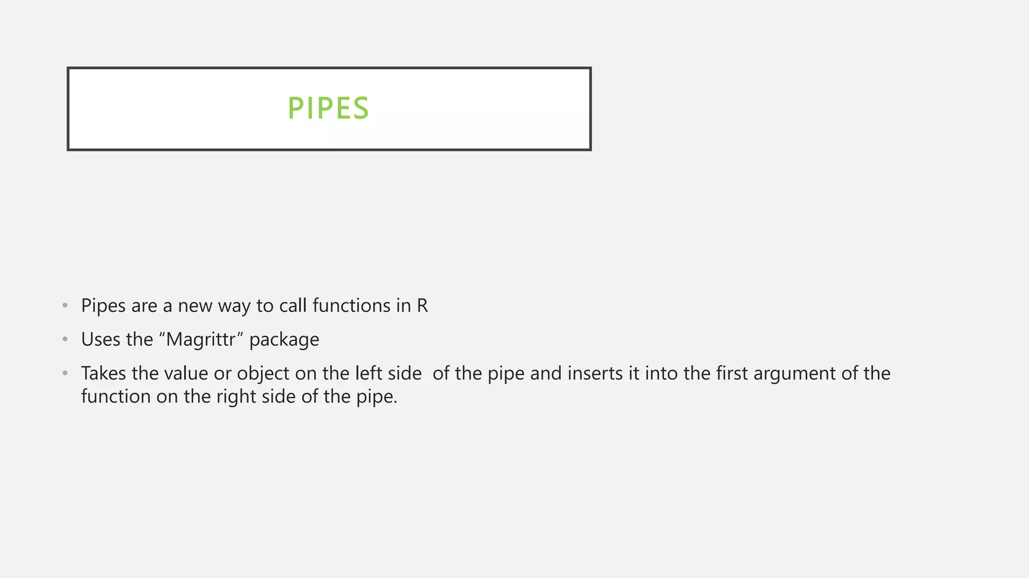 PIPES
• Pipes are a new way to call functions in R
• Uses the “Magrittr” package
• Takes the value or object on the left side of the pipe and inserts it into the first argument of the
function on the right side of the pipe.
 
