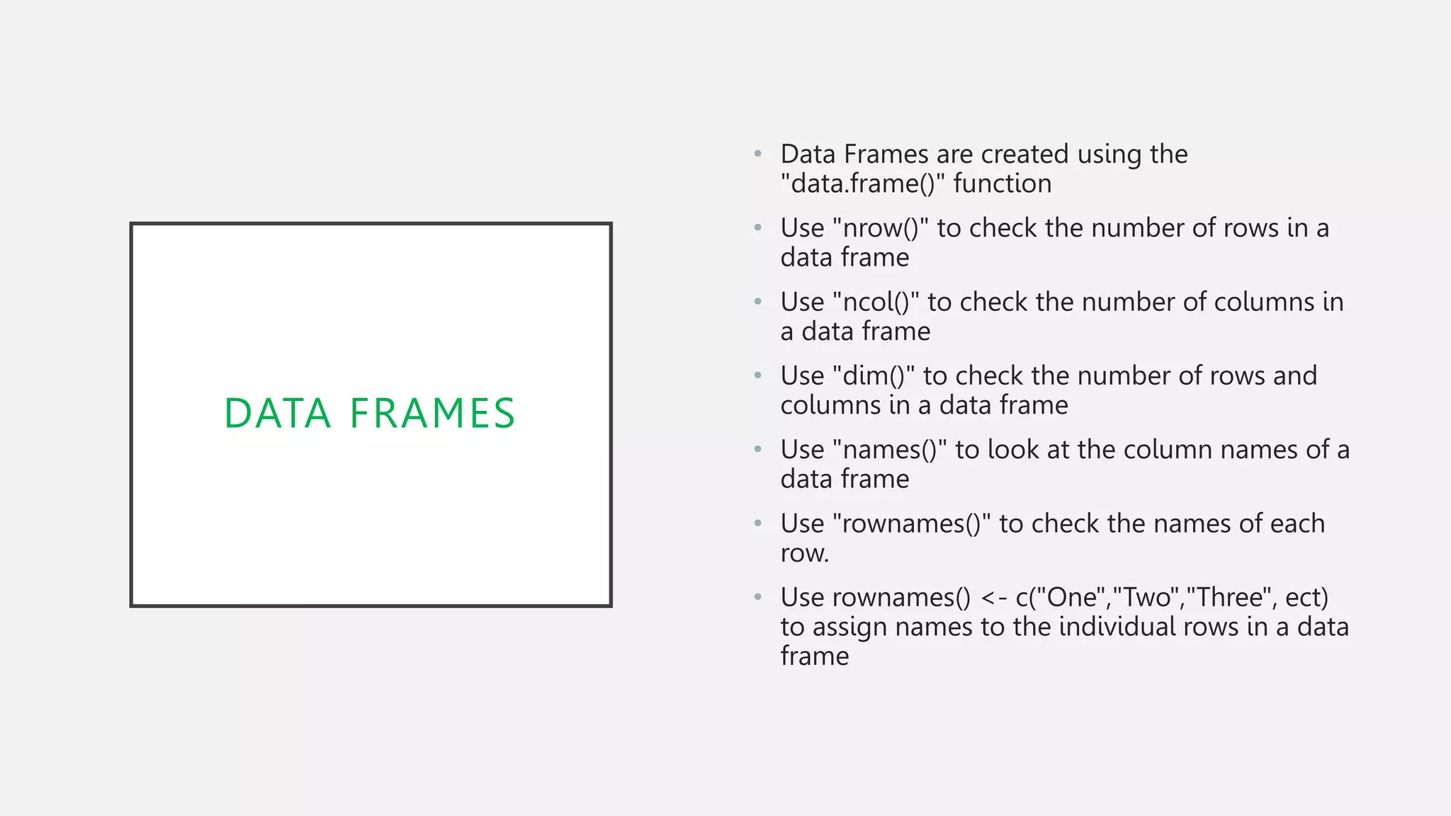 DATA FRAMES
• Data Frames are created using the
"data.frame()" function
• Use "nrow()" to check the number of rows in a
data frame
• Use "ncol()" to check the number of columns in
a data frame
• Use "dim()" to check the number of rows and
columns in a data frame
• Use "names()" to look at the column names of a
data frame
• Use "rownames()" to check the names of each
row.
• Use rownames() <- c("One","Two","Three", ect)
to assign names to the individual rows in a data
frame
 