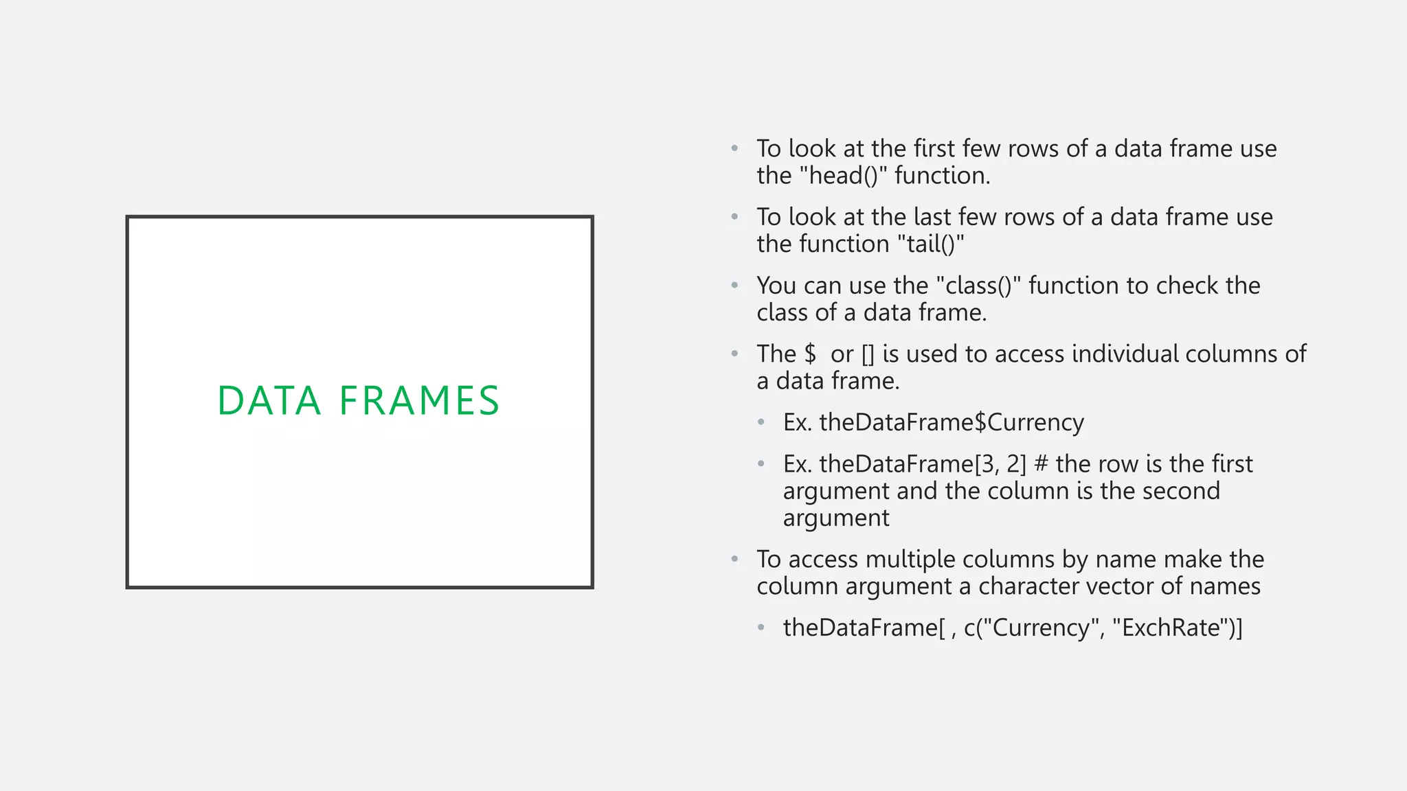 DATA FRAMES
• To look at the first few rows of a data frame use
the "head()" function.
• To look at the last few rows of a data frame use
the function "tail()"
• You can use the "class()" function to check the
class of a data frame.
• The $ or [] is used to access individual columns of
a data frame.
• Ex. theDataFrame$Currency
• Ex. theDataFrame[3, 2] # the row is the first
argument and the column is the second
argument
• To access multiple columns by name make the
column argument a character vector of names
• theDataFrame[ , c("Currency", "ExchRate")]
 