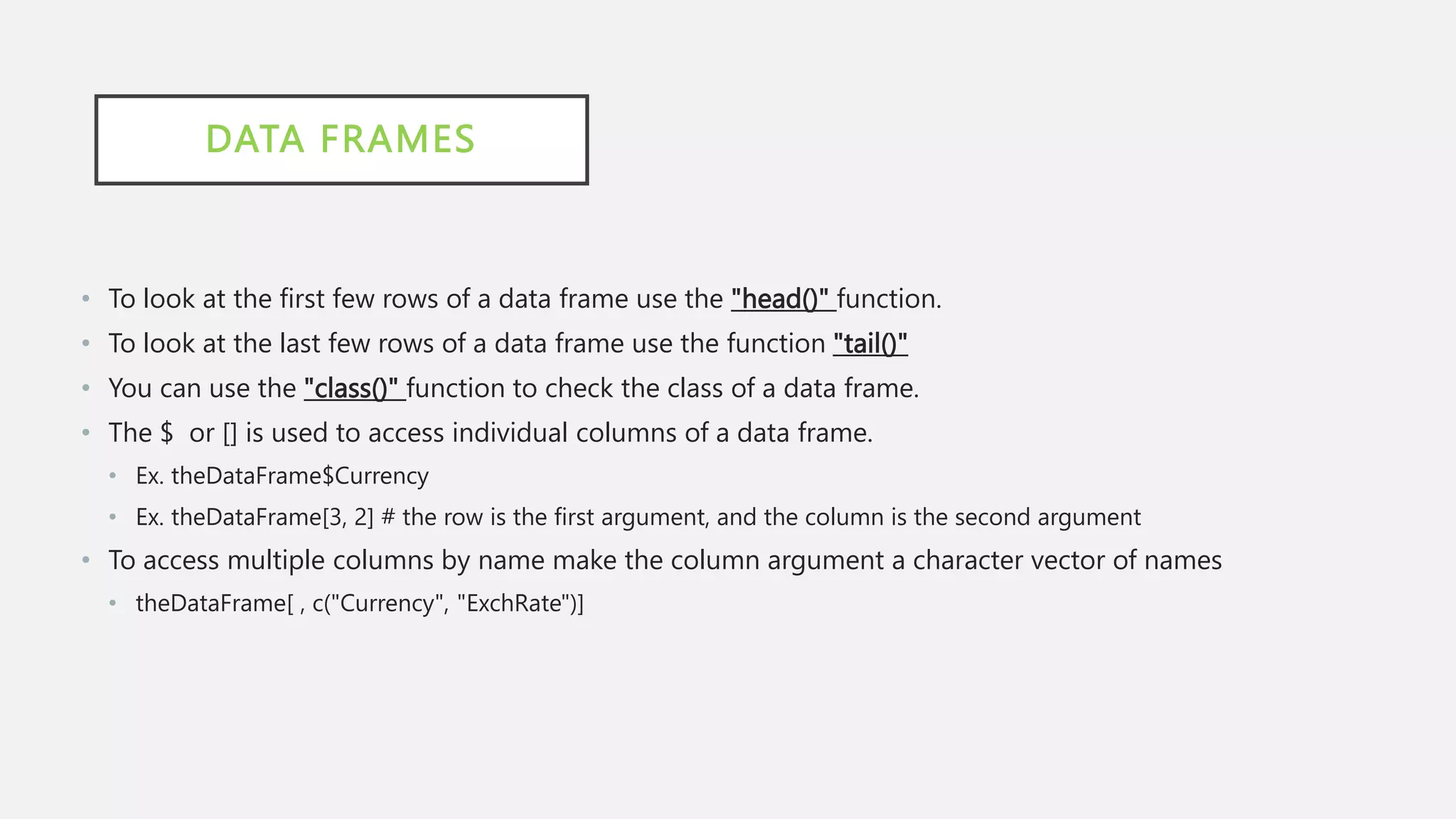 DATA FRAMES
• To look at the first few rows of a data frame use the "head()" function.
• To look at the last few rows of a data frame use the function "tail()"
• You can use the "class()" function to check the class of a data frame.
• The $ or [] is used to access individual columns of a data frame.
• Ex. theDataFrame$Currency
• Ex. theDataFrame[3, 2] # the row is the first argument, and the column is the second argument
• To access multiple columns by name make the column argument a character vector of names
• theDataFrame[ , c("Currency", "ExchRate")]
 