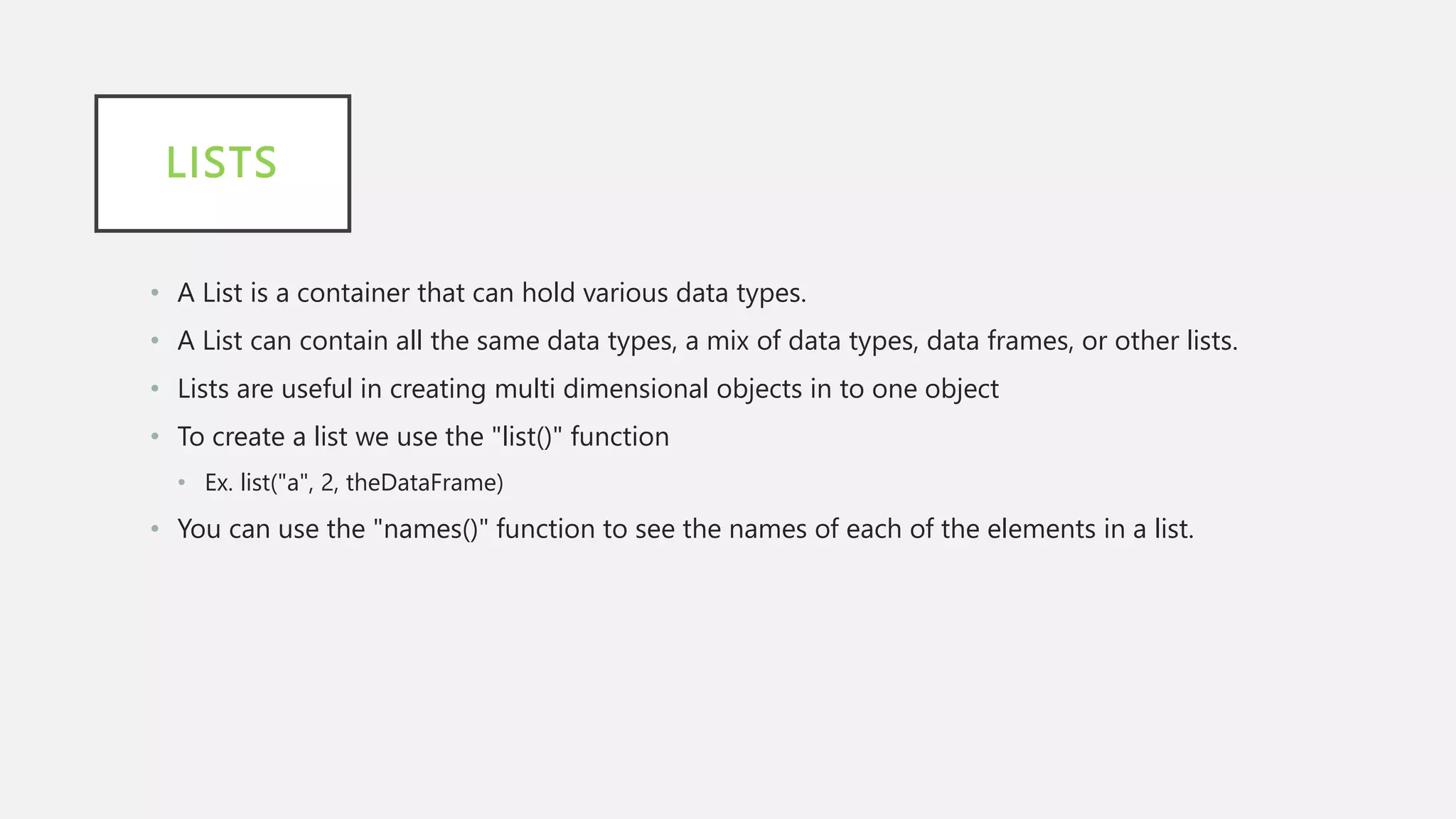 LISTS
• A List is a container that can hold various data types.
• A List can contain all the same data types, a mix of data types, data frames, or other lists.
• Lists are useful in creating multi dimensional objects in to one object
• To create a list we use the "list()" function
• Ex. list("a", 2, theDataFrame)
• You can use the "names()" function to see the names of each of the elements in a list.
 