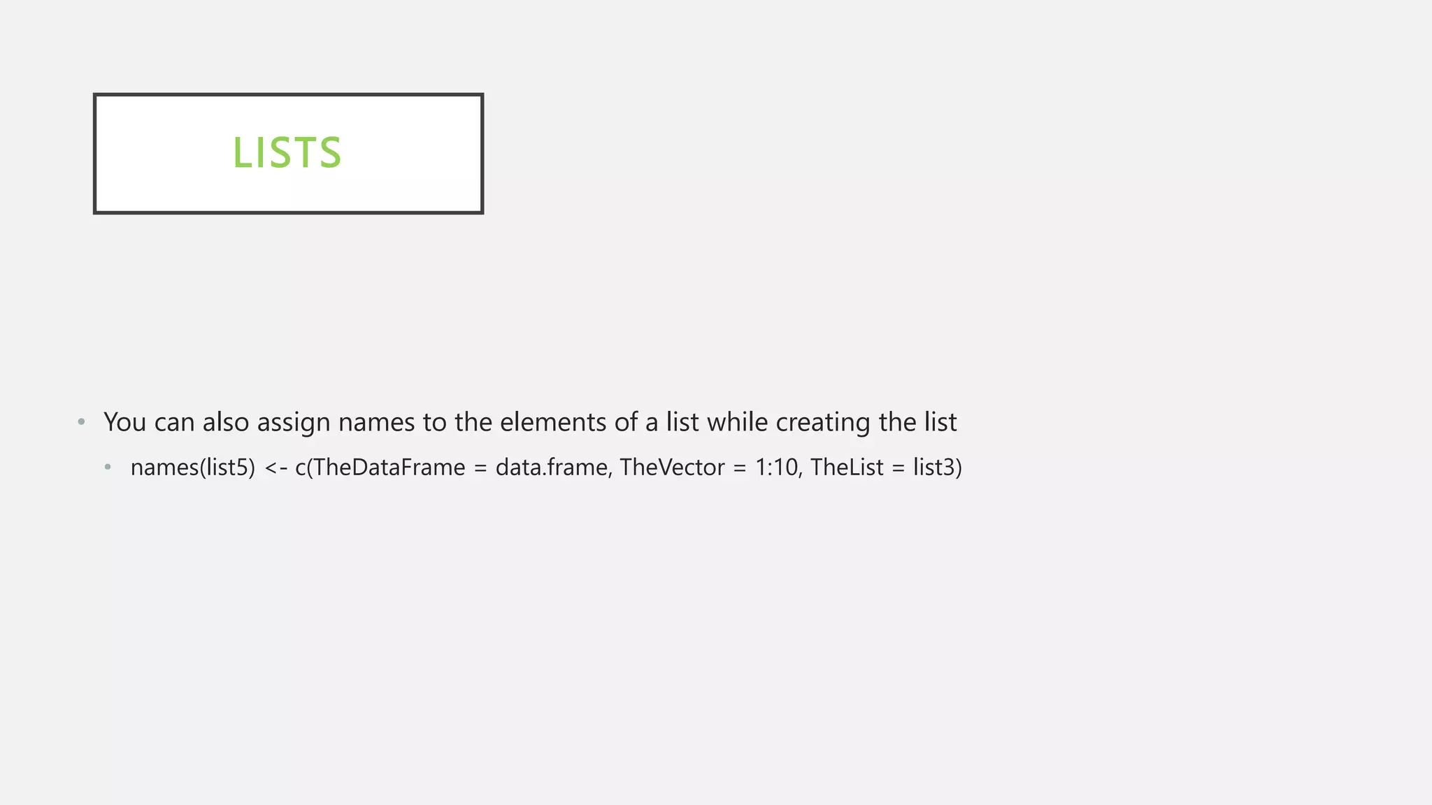 LISTS
• You can also assign names to the elements of a list while creating the list
• names(list5) <- c(TheDataFrame = data.frame, TheVector = 1:10, TheList = list3)
 