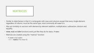MATRICES
• Similar to data.frames in that it is rectangular with rows and columns except that every single element,
regardless of column, must be the same type, most commonly all numerics.
• Also act similarly to vectors with element-by-element addition, multiplication, subtraction, division and
equality.
• nrow, ncol and dim functions work just like they do for data.frames
• Matrices are created using the "matrix()" function
• # create a 5x2 matrix
> A <- matrix(1:10, nrow=5)
 