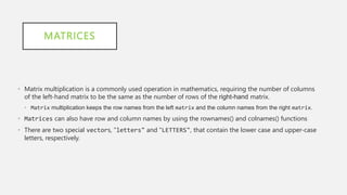 MATRICES
• Matrix multiplication is a commonly used operation in mathematics, requiring the number of columns
of the left-hand matrix to be the same as the number of rows of the right-hand matrix.
• Matrix multiplication keeps the row names from the left matrix and the column names from the right matrix.
• Matrices can also have row and column names by using the rownames() and colnames() functions
• There are two special vectors, "letters" and "LETTERS", that contain the lower case and upper-case
letters, respectively.
 