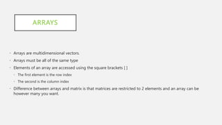 ARRAYS
• Arrays are multidimensional vectors.
• Arrays must be all of the same type
• Elements of an array are accessed using the square brackets [ ]
• The first element is the row index
• The second is the column index
• Difference between arrays and matrix is that matrices are restricted to 2 elements and an array can be
however many you want.
 