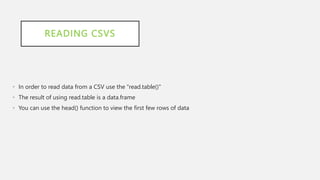 READING CSVS
• In order to read data from a CSV use the "read.table()"
• The result of using read.table is a data.frame
• You can use the head() function to view the first few rows of data
 