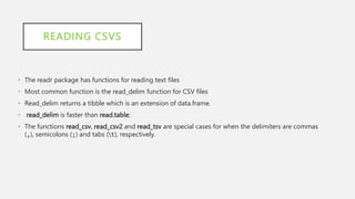READING CSVS
• The readr package has functions for reading text files
• Most common function is the read_delim function for CSV files
• Read_delim returns a tibble which is an extension of data.frame.
• read_delim is faster than read.table;
• The functions read_csv, read_csv2 and read_tsv are special cases for when the delimiters are commas
(,), semicolons (;) and tabs (t), respectively.
 