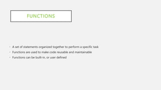 FUNCTIONS
• A set of statements organized together to perform a specific task
• Functions are used to make code reusable and maintainable
• Functions can be built-in, or user defined
 