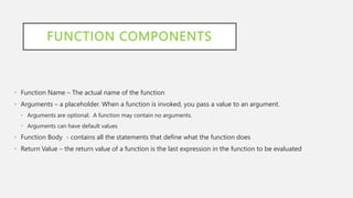 FUNCTION COMPONENTS
• Function Name – The actual name of the function
• Arguments – a placeholder. When a function is invoked, you pass a value to an argument.
• Arguments are optional. A function may contain no arguments.
• Arguments can have default values
• Function Body - contains all the statements that define what the function does
• Return Value – the return value of a function is the last expression in the function to be evaluated
 