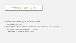 WRITING FUNCTIONS
• Functions are assigned to objects like any other variable.
• newFunction <- function()
• The parenthesis following a function can be empty or contain one or many arguments
• Each argument in a function is separated by a comma
• newFunction <- function(x=1,"book2”, FALSE)
 