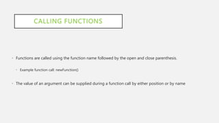 CALLING FUNCTIONS
• Functions are called using the function name followed by the open and close parenthesis.
• Example function call: newFunction()
• The value of an argument can be supplied during a function call by either position or by name
 