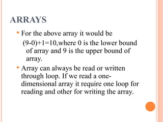 ARRAYS
 For the above array it would be
(9-0)+1=10,where 0 is the lower bound
of array and 9 is the upper bound of
array.
 Array can always be read or written
through loop. If we read a one-
dimensional array it require one loop for
reading and other for writing the array.
 