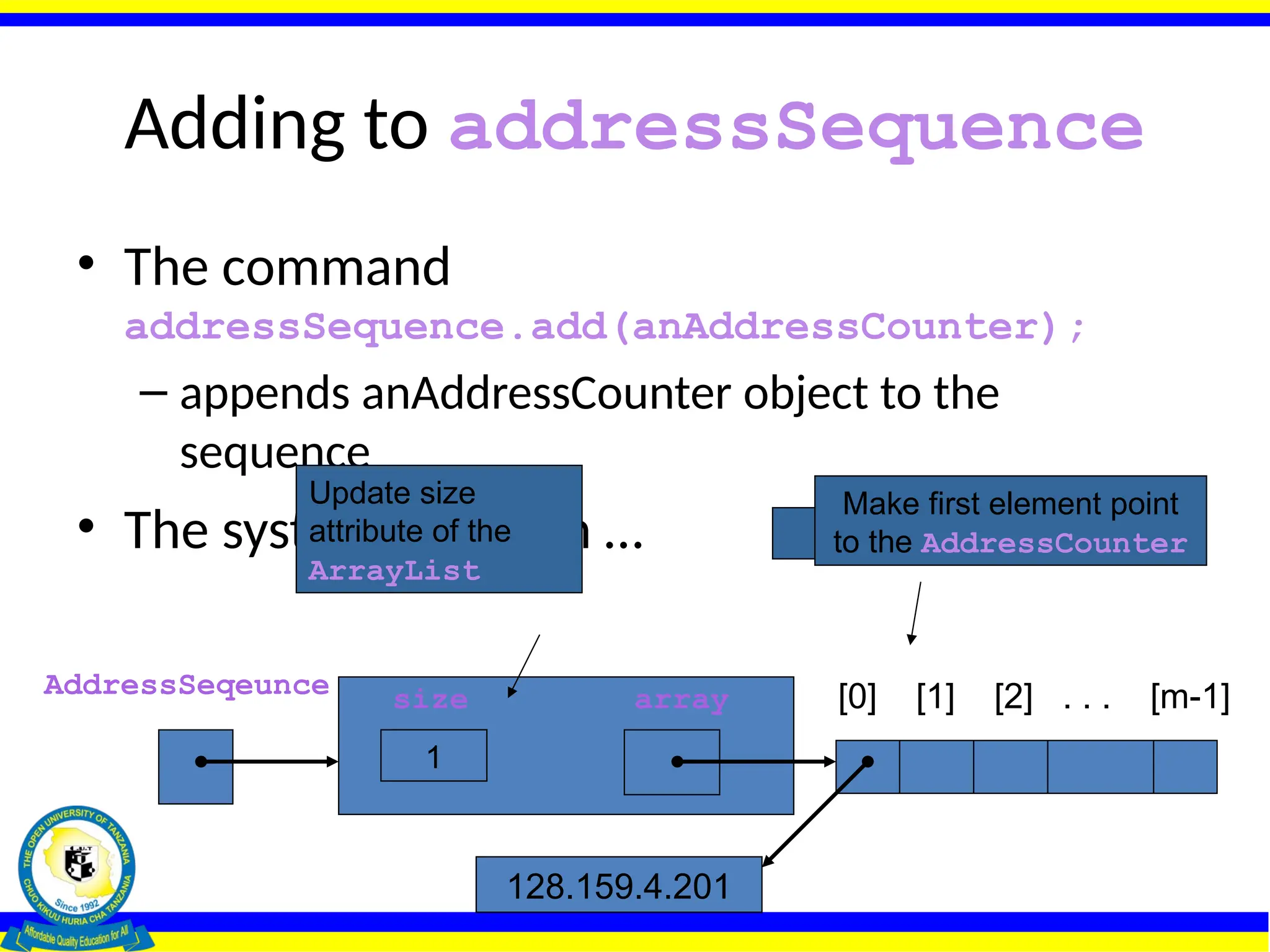 Adding to addressSequence
• The command
addressSequence.add(anAddressCounter);
– appends anAddressCounter object to the
sequence
• The system will then …
AddressSeqeunce size array
0
[0] [1] [2] . . . [m-1]
128.159.4.201
Allocate the array
Make first element point
to the AddressCounter
1
Update size
attribute of the
ArrayList
 