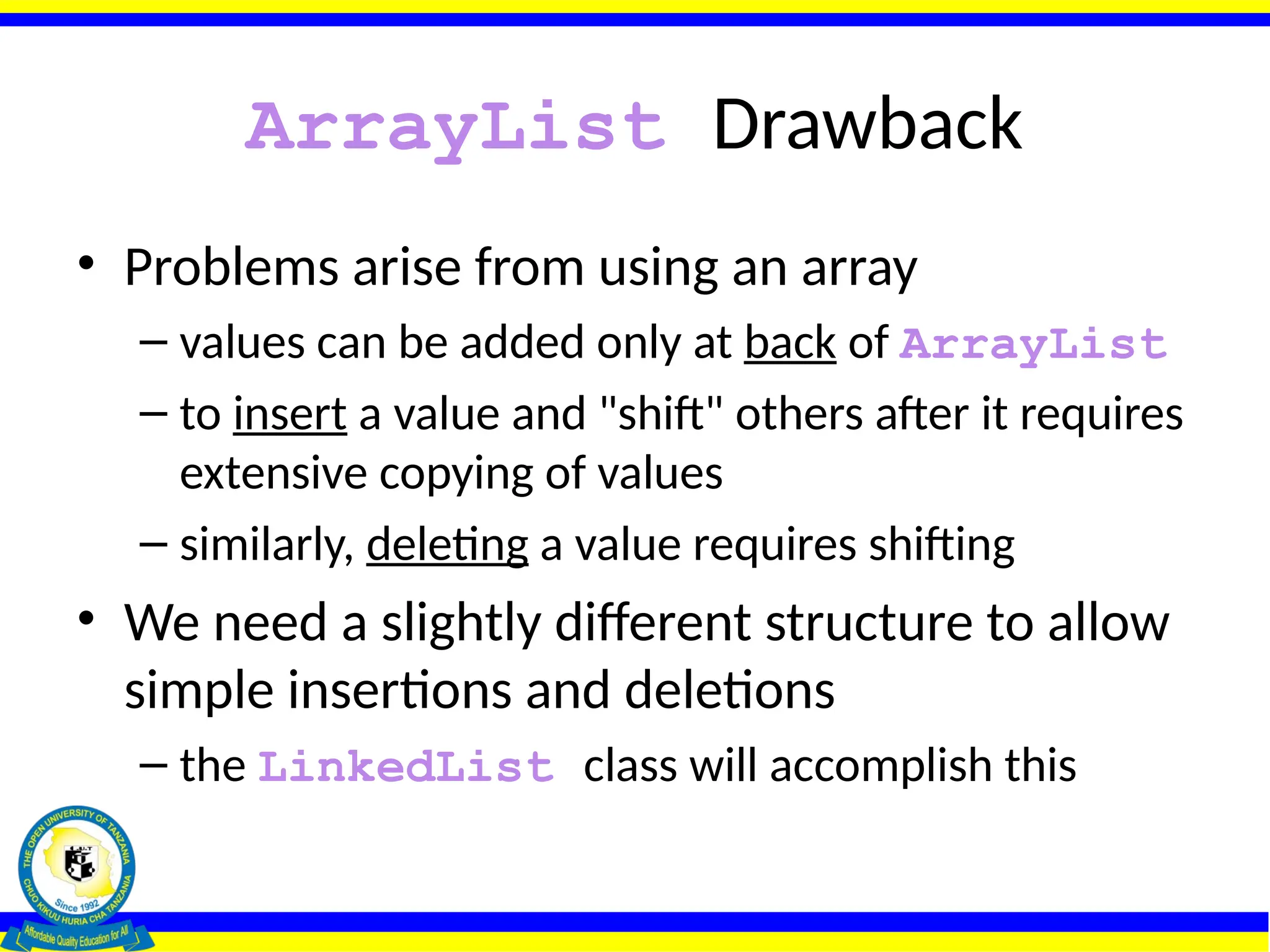 ArrayList Drawback
• Problems arise from using an array
– values can be added only at back of ArrayList
– to insert a value and "shift" others after it requires
extensive copying of values
– similarly, deleting a value requires shifting
• We need a slightly different structure to allow
simple insertions and deletions
– the LinkedList class will accomplish this
 