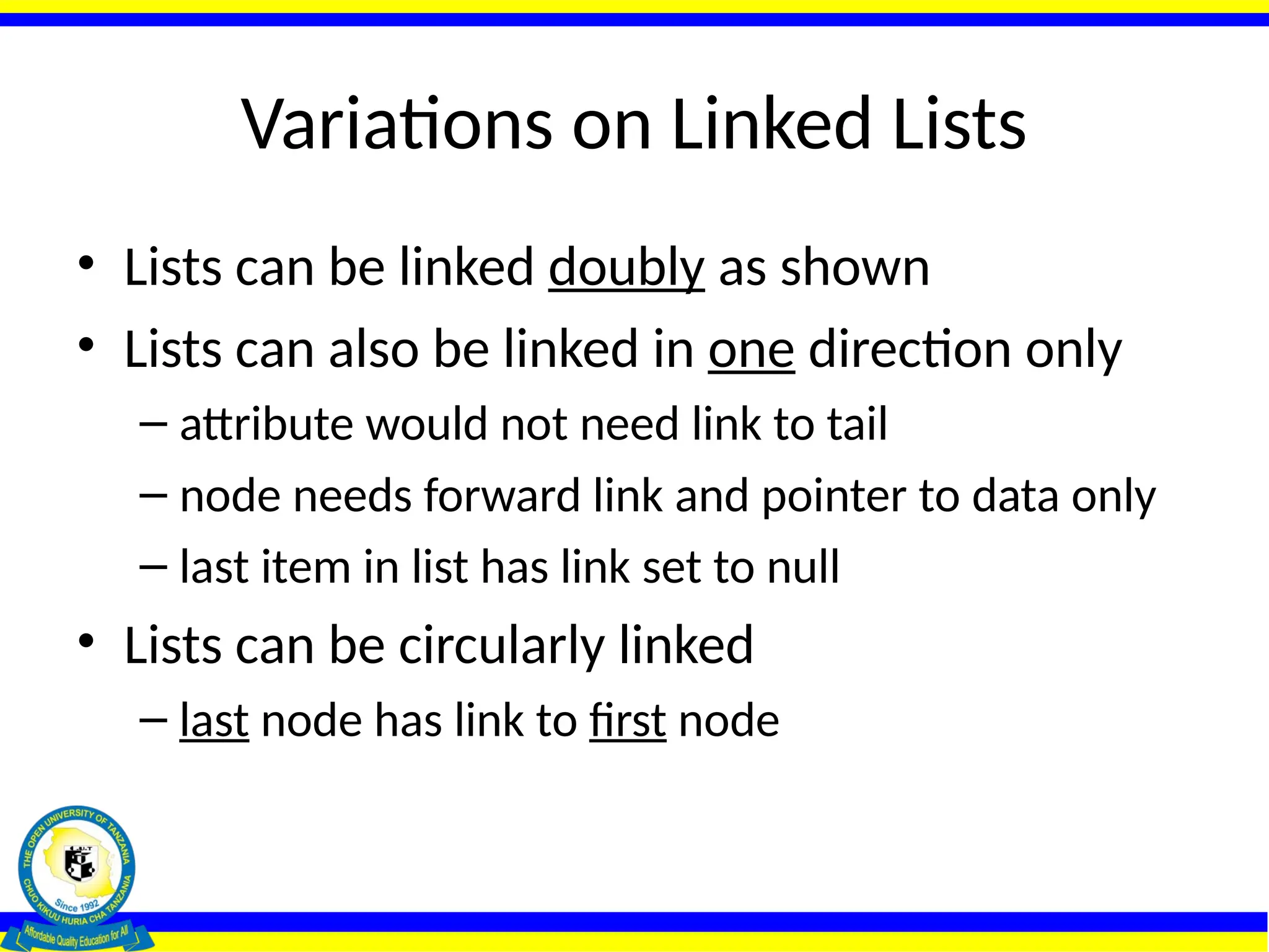 Variations on Linked Lists
• Lists can be linked doubly as shown
• Lists can also be linked in one direction only
– attribute would not need link to tail
– node needs forward link and pointer to data only
– last item in list has link set to null
• Lists can be circularly linked
– last node has link to first node
 