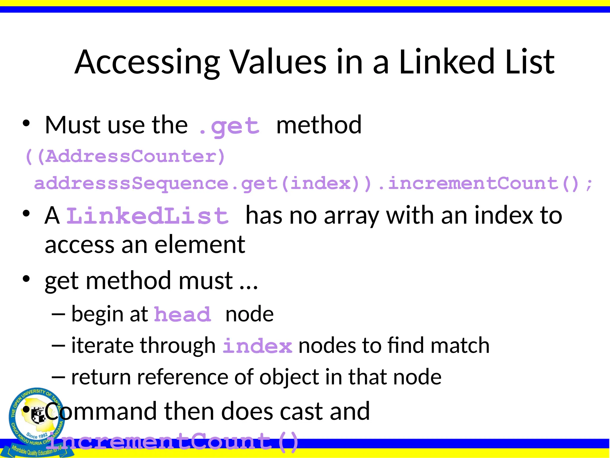 Accessing Values in a Linked List
• Must use the .get method
((AddressCounter)
addresssSequence.get(index)).incrementCount();
• A LinkedList has no array with an index to
access an element
• get method must …
– begin at head node
– iterate through index nodes to find match
– return reference of object in that node
• Command then does cast and
incrementCount()
 