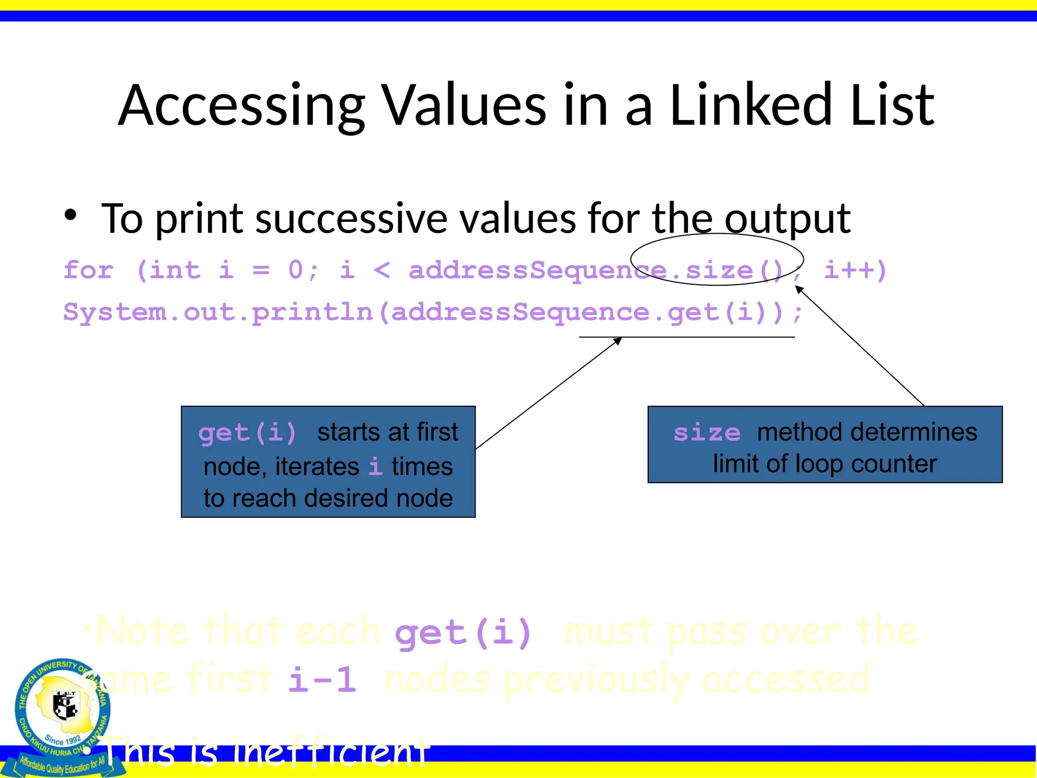 Accessing Values in a Linked List
• To print successive values for the output
for (int i = 0; i < addressSequence.size(); i++)
System.out.println(addressSequence.get(i));
size method determines
limit of loop counter
get(i) starts at first
node, iterates i times
to reach desired node
•Note that each get(i) must pass over the
same first i-1 nodes previously accessed
•This is inefficient
 